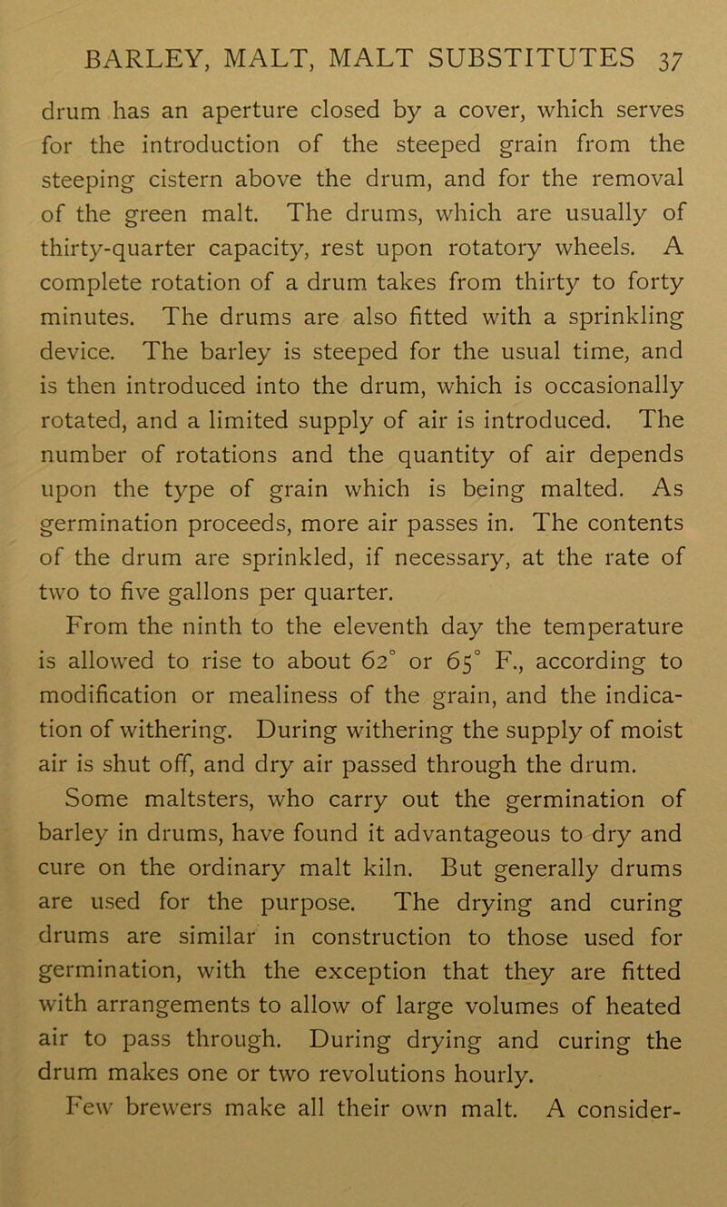 drum has an aperture closed by a cover, which serves for the introduction of the steeped grain from the steeping cistern above the drum, and for the removal of the green malt. The drums, which are usually of thirty-quarter capacity, rest upon rotatory wheels. A complete rotation of a drum takes from thirty to forty minutes. The drums are also fitted with a sprinkling device. The barley is steeped for the usual time, and is then introduced into the drum, which is occasionally rotated, and a limited supply of air is introduced. The number of rotations and the quantity of air depends upon the type of grain which is being malted. As germination proceeds, more air passes in. The contents of the drum are sprinkled, if necessary, at the rate of two to five gallons per quarter. From the ninth to the eleventh day the temperature is allowed to rise to about 62° or 65° F., according to modification or mealiness of the grain, and the indica- tion of withering. During withering the supply of moist air is shut off, and dry air passed through the drum. Some maltsters, who carry out the germination of barley in drums, have found it advantageous to dry and cure on the ordinary malt kiln. But generally drums are used for the purpose. The drying and curing drums are similar in construction to those used for germination, with the exception that they are fitted with arrangements to allow of large volumes of heated air to pass through. During drying and curing the drum makes one or two revolutions hourly. Few brewers make all their own malt. A consider-