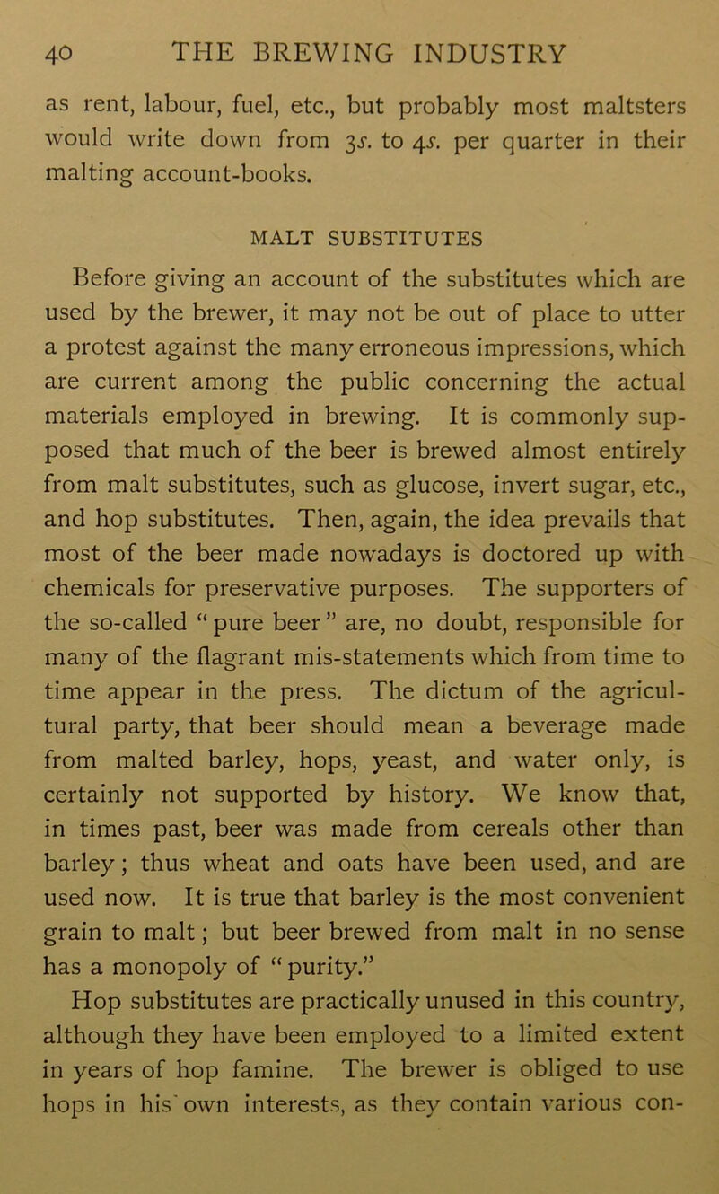 as rent, labour, fuel, etc., but probably most maltsters would write down from 3s. to 4s. per quarter in their malting account-books. MALT SUBSTITUTES Before giving an account of the substitutes which are used by the brewer, it may not be out of place to utter a protest against the many erroneous impressions, which are current among the public concerning the actual materials employed in brewing. It is commonly sup- posed that much of the beer is brewed almost entirely from malt substitutes, such as glucose, invert sugar, etc., and hop substitutes. Then, again, the idea prevails that most of the beer made nowadays is doctored up with chemicals for preservative purposes. The supporters of the so-called “pure beer” are, no doubt, responsible for many of the flagrant mis-statements which from time to time appear in the press. The dictum of the agricul- tural party, that beer should mean a beverage made from malted barley, hops, yeast, and water only, is certainly not supported by history. We know that, in times past, beer was made from cereals other than barley; thus wheat and oats have been used, and are used now. It is true that barley is the most convenient grain to malt; but beer brewed from malt in no sense has a monopoly of “ purity.” Hop substitutes are practically unused in this country, although they have been employed to a limited extent in years of hop famine. The brewer is obliged to use hops in his' own interests, as they contain various con-