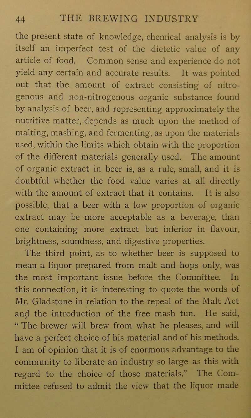 the present state of knowledge, chemical analysis is by itself an imperfect test of the dietetic value of any article of food. Common sense and experience do not yield any certain and accurate results. It was pointed out that the amount of extract consisting of nitro- genous and non-nitrogenous organic substance found by analysis of beer, and representing approximately the nutritive matter, depends as much upon the method of malting, mashing, and fermenting, as upon the materials used, within the limits which obtain with the proportion of the different materials generally used. The amount of organic extract in beer is, as a rule, small, and it is doubtful whether the food value varies at all directly with the amount of extract that it contains. It is also possible, that a beer with a low proportion of organic extract may be more acceptable as a beverage, than one containing more extract but inferior in flavour, brightness, soundness, and digestive properties. The third point, as to whether beer is supposed to mean a liquor prepared from malt and hops only, was the most important issue before the Committee. In this connection, it is interesting to quote the words of Mr. Gladstone in relation to the repeal of the Malt Act and the introduction of the free mash tun. He said, “ The brewer will brew from what he pleases, and will have a perfect choice of his material and of his methods. I am of opinion that it is of enormous advantage to the community to liberate an industry so large as this with regard to the choice of those materials.” The Com- mittee refused to admit the view that the liquor made