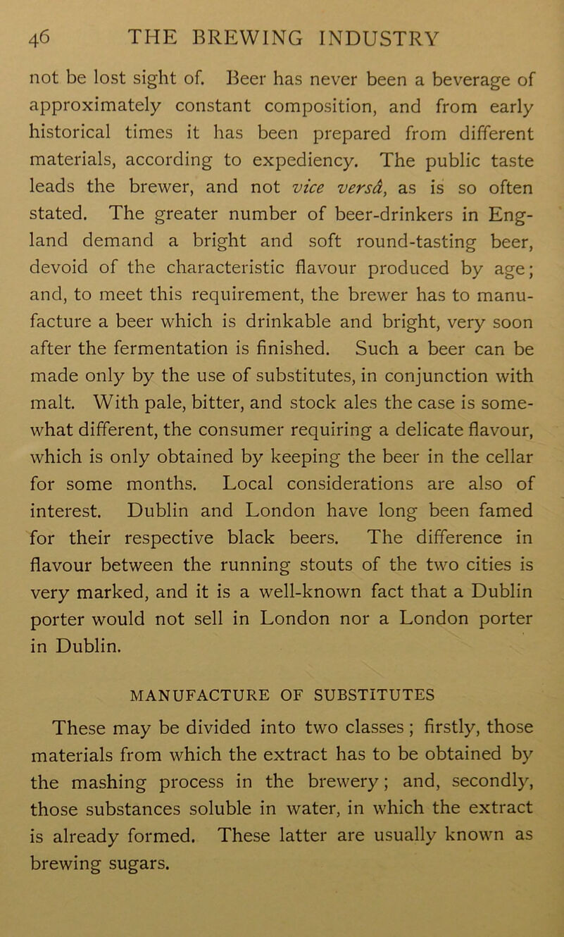 not be lost sight of. Beer has never been a beverage of approximately constant composition, and from early historical times it has been prepared from different materials, according to expediency. The public taste leads the brewer, and not vice versa, as is so often stated. The greater number of beer-drinkers in Eng- land demand a bright and soft round-tasting beer, devoid of the characteristic flavour produced by age; and, to meet this requirement, the brewer has to manu- facture a beer which is drinkable and bright, very soon after the fermentation is finished. Such a beer can be made only by the use of substitutes, in conjunction with malt. With pale, bitter, and stock ales the case is some- what different, the consumer requiring a delicate flavour, which is only obtained by keeping the beer in the cellar for some months. Local considerations are also of interest. Dublin and London have long been famed for their respective black beers. The difference in flavour between the running stouts of the two cities is very marked, and it is a well-known fact that a Dublin porter would not sell in London nor a London porter in Dublin. MANUFACTURE OF SUBSTITUTES These may be divided into two classes; firstly, those materials from which the extract has to be obtained by the mashing process in the brewery; and, secondly, those substances soluble in water, in which the extract is already formed. These latter are usually known as brewing sugars.