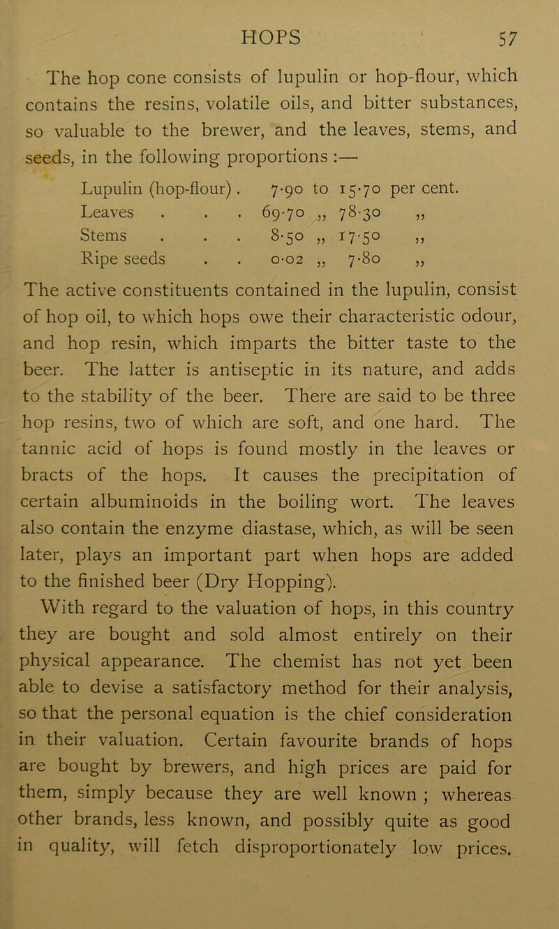 The hop cone consists of lupulin or hop-flour, which contains the resins, volatile oils, and bitter substances, so valuable to the brewer, and the leaves, stems, and seeds, in the following proportions :— Lupulin (hop-flour). 7-90 to 15-70 percent. Leaves . . . 69-70 ,, 78-30 „ Stems . . . 8-50 „ 17-50 „ Ripe seeds . . 0-02 ,, 7-80 ,, The active constituents contained in the lupulin, consist of hop oil, to which hops owe their characteristic odour, and hop resin, which imparts the bitter taste to the beer. The latter is antiseptic in its nature, and adds to the stability of the beer. There are said to be three hop resins, two of which are soft, and one hard. The tannic acid of hops is found mostly in the leaves or bracts of the hops. It causes the precipitation of certain albuminoids in the boiling wort. The leaves also contain the enzyme diastase, which, as will be seen later, plays an important part when hops are added to the finished beer (Dry Hopping). With regard to the valuation of hops, in this country they are bought and sold almost entirely on their physical appearance. The chemist has not yet been able to devise a satisfactory method for their analysis, so that the personal equation is the chief consideration in their valuation. Certain favourite brands of hops are bought by brewers, and high prices are paid for them, simply because they are well known ; whereas other brands, less known, and possibly quite as good in quality, will fetch disproportionately low prices.