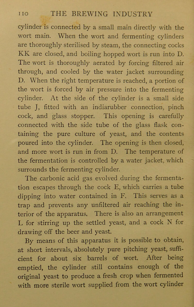 cylinder is connected by a small main directly with the wort main. When the wort and fermenting cylinders are thoroughly sterilised by steam, the connecting cocks KIv are closed, and boiling hopped wort is run into D. The wort is thoroughly aerated by forcing filtered air through, and cooled by the water jacket surrounding D. When the right temperature is reached, a portion of the wort is forced by air pressure into the fermenting cylinder. At the side of the cylinder is a small side tube J, fitted with an indiarubber connection, pinch cock, and glass stopper. This opening is carefully connected with the side tube of the glass flask con- taining the pure culture of yeast, and the contents poured into the cylinder. The opening is then closed, and more wort is run in from D. The temperature of the fermentation is controlled by a water jacket, which surrounds the fermenting cylinder. The carbonic acid gas evolved during the fermenta- tion escapes through the cock E, which carries a tube dipping into water contained in F. This serves as a trap and prevents any unfiltered air reaching the in- terior of the apparatus. There is also an arrangement L for stirring up the settled yeast, and a cock N for drawing off the beer and yeast. By means of this apparatus it is possible to obtain, at short intervals, absolutely pure pitching yeast, suffi- cient for about six barrels of wort. After being emptied, the cylinder still contains enough of the original yeast to produce a fresh crop when fermented with more sterile wort supplied from the wort cylinder