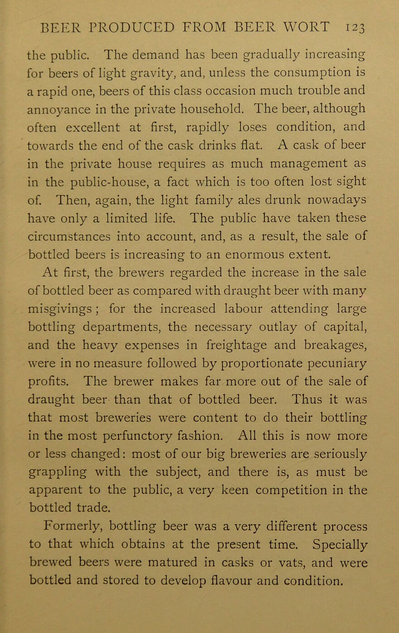 the public. The demand has been gradually increasing for beers of light gravity, and, unless the consumption is a rapid one, beers of this class occasion much trouble and annoyance in the private household. The beer, although often excellent at first, rapidly loses condition, and towards the end of the cask drinks flat. A cask of beer in the private house requires as much management as in the public-house, a fact which is too often lost sight of. Then, again, the light family ales drunk nowadays have only a limited life. The public have taken these circumstances into account, and, as a result, the sale of bottled beers is increasing to an enormous extent. At first, the brewers regarded the increase in the sale of bottled beer as compared with draught beer with many misgivings; for the increased labour attending large bottling departments, the necessary outlay of capital, and the heavy expenses in freightage and breakages, were in no measure followed by proportionate pecuniary profits. The brewer makes far more out of the sale of draught beer than that of bottled beer. Thus it was that most breweries were content to do their bottling in the most perfunctory fashion. All this is now more or less changed: most of our big breweries are seriously grappling with the subject, and there is, as must be apparent to the public, a very keen competition in the bottled trade. Formerly, bottling beer was a very different process to that which obtains at the present time. Specially brewed beers were matured in casks or vats, and were bottled and stored to develop flavour and condition.