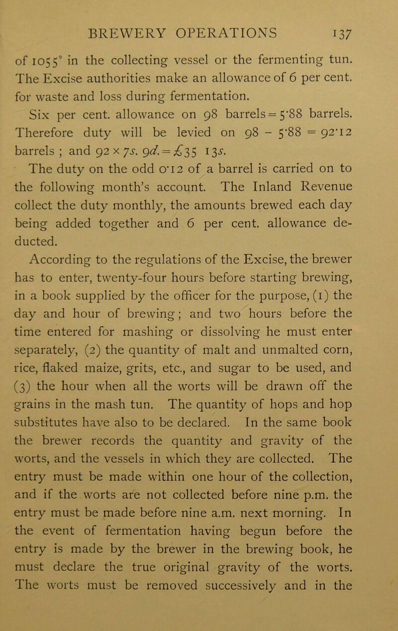 of 1055° in the collecting vessel or the fermenting tun. The Excise authorities make an allowance of 6 per cent, for waste and loss during fermentation. Six per cent, allowance on 98 barrels = 5*88 barrels. Therefore duty will be levied on 98 - 5‘88 = 92'12 barrels ; and 92 x ys. gd. = £35 13^. The duty on the odd 0‘I2 of a barrel is carried on to the following month’s account. The Inland Revenue collect the duty monthly, the amounts brewed each day being added together and 6 per cent, allowance de- ducted. According to the regulations of the Excise, the brewer has to enter, twenty-four hours before starting brewing, in a book supplied by the officer for the purpose, (1) the day and hour of brewing; and two hours before the time entered for mashing or dissolving he must enter separately, (2) the quantity of malt and unmalted corn, rice, flaked maize, grits, etc., and sugar to be used, and (3) the hour when all the worts will be drawn off the grains in the mash tun. The quantity of hops and hop substitutes have also to be declared. In the same book the brewer records the quantity and gravity of the worts, and the vessels in which they are collected. The entry must be made within one hour of the collection, and if the worts are not collected before nine p.m. the entry must be made before nine a.m. next morning. In the event of fermentation having begun before the entry is made by the brewer in the brewing book, he must declare the true original gravity of the worts. The worts must be removed successively and in the