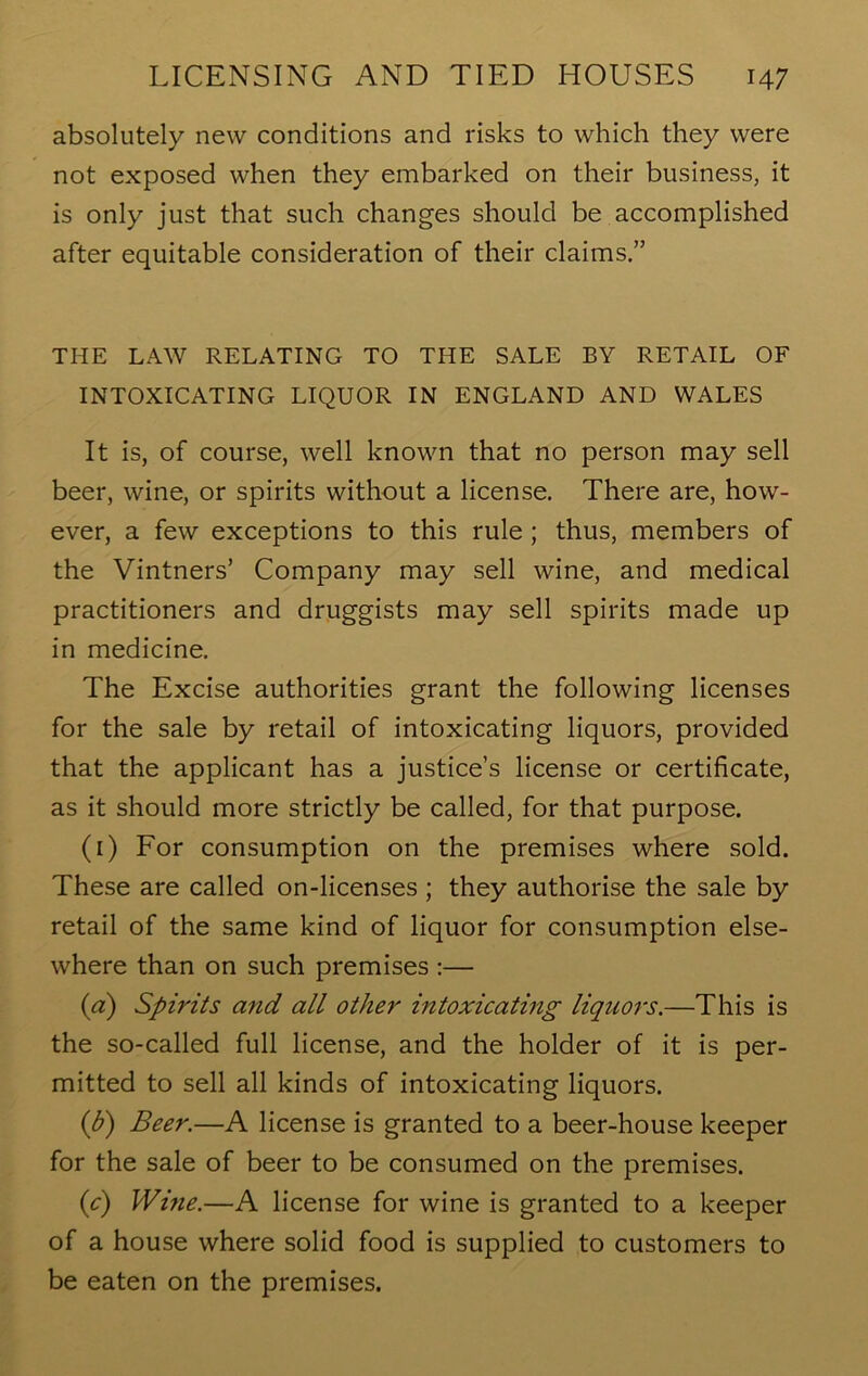 absolutely new conditions and risks to which they were not exposed when they embarked on their business, it is only just that such changes should be accomplished after equitable consideration of their claims.” THE LAW RELATING TO THE SALE BY RETAIL OF INTOXICATING LIQUOR IN ENGLAND AND WALES It is, of course, well known that no person may sell beer, wine, or spirits without a license. There are, how- ever, a few exceptions to this rule ; thus, members of the Vintners’ Company may sell wine, and medical practitioners and druggists may sell spirits made up in medicine. The Excise authorities grant the following licenses for the sale by retail of intoxicating liquors, provided that the applicant has a justice’s license or certificate, as it should more strictly be called, for that purpose. (1) For consumption on the premises where sold. These are called on-licenses ; they authorise the sale by retail of the same kind of liquor for consumption else- where than on such premises :— (a) Spirits and all other intoxicating liquors.—This is the so-called full license, and the holder of it is per- mitted to sell all kinds of intoxicating liquors. (b) Beer.—A license is granted to a beer-house keeper for the sale of beer to be consumed on the premises. (c) Wine.—A license for wine is granted to a keeper of a house where solid food is supplied to customers to be eaten on the premises.