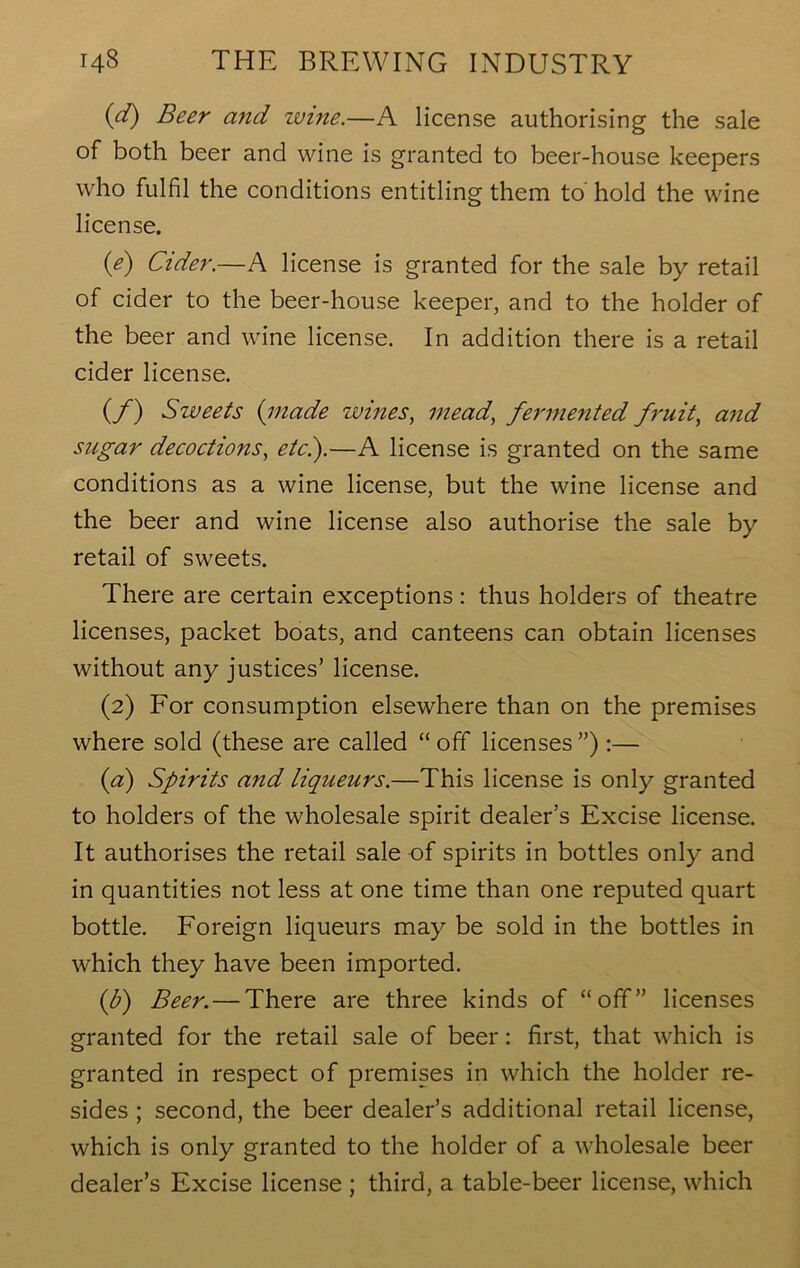 (d) Beer and wine.—A license authorising the sale of both beer and wine is granted to beer-house keepers who fulfil the conditions entitling them to' hold the wine license. {e) Cider.—A license is granted for the sale by retail of cider to the beer-house keeper, and to the holder of the beer and wine license. In addition there is a retail cider license. (./) Sweets (made wines, mead, fermented fruit, and sugar decoctions, etc.).—A license is granted on the same conditions as a wine license, but the wine license and the beer and wine license also authorise the sale by retail of sweets. There are certain exceptions: thus holders of theatre licenses, packet boats, and canteens can obtain licenses without any justices’ license. (2) For consumption elsewhere than on the premises where sold (these are called “ off licenses ”) :— (a) Spirits and liqueurs.—This license is only granted to holders of the wholesale spirit dealer’s Excise license. It authorises the retail sale of spirits in bottles only and in quantities not less at one time than one reputed quart bottle. Foreign liqueurs may be sold in the bottles in which they have been imported. (b) Beer. — There are three kinds of “off” licenses granted for the retail sale of beer: first, that which is granted in respect of premises in which the holder re- sides ; second, the beer dealer’s additional retail license, which is only granted to the holder of a wholesale beer dealer’s Excise license ; third, a table-beer license, which