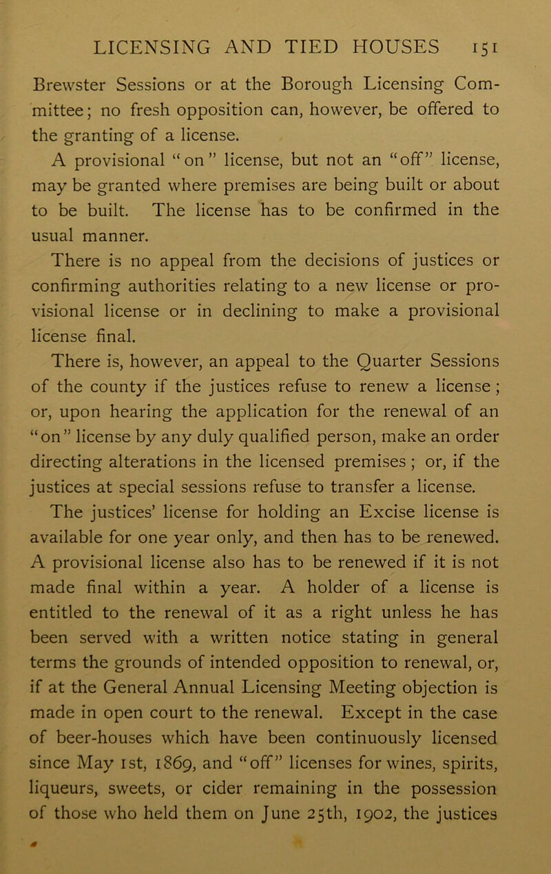 Brewster Sessions or at the Borough Licensing Com- mittee; no fresh opposition can, however, be offered to the granting of a license. A provisional “on” license, but not an “off” license, may be granted where premises are being built or about to be built. The license has to be confirmed in the usual manner. There is no appeal from the decisions of justices or confirming authorities relating to a new license or pro- visional license or in declining to make a provisional license final. There is, however, an appeal to the Quarter Sessions of the county if the justices refuse to renew a license ; or, upon hearing the application for the renewal of an “on” license by any duly qualified person, make an order directing alterations in the licensed premises; or, if the justices at special sessions refuse to transfer a license. The justices’ license for holding an Excise license is available for one year only, and then has to be renewed. A provisional license also has to be renewed if it is not made final within a year. A holder of a license is entitled to the renewal of it as a right unless he has been served with a written notice stating in general terms the grounds of intended opposition to renewal, or, if at the General Annual Licensing Meeting objection is made in open court to the renewal. Except in the case of beer-houses which have been continuously licensed since May 1st, 1869, and “off” licenses for wines, spirits, liqueurs, sweets, or cider remaining in the possession of those who held them on June 25th, 1902, the justices