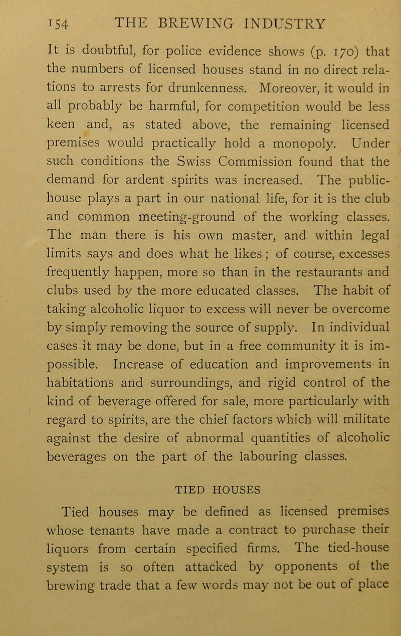 It is doubtful, for police evidence shows (p. 170) that the numbers of licensed houses stand in no direct rela- tions to arrests for drunkenness. Moreover, it would in all probably be harmful, for competition would be less keen and, as stated above, the remaining licensed premises would practically hold a monopoly. Under such conditions the Swiss Commission found that the demand for ardent spirits was increased. The public- house plays a part in our national life, for it is the club and common meeting-ground of the working classes. The man there is his own master, and within legal limits says and does what he likes; of course, excesses frequently happen, more so than in the restaurants and clubs used by the more educated classes. The habit of taking alcoholic liquor to excess will never be overcome by simply removing the source of supply. In individual cases it may be done, but in a free community it is im- possible. Increase of education and improvements in habitations and surroundings, and rigid control of the kind of beverage offered for sale, more particularly with regard to spirits, are the chief factors which will militate against the desire of abnormal quantities of alcoholic beverages on the part of the labouring classes. TIED HOUSES Tied houses may be defined as licensed premises whose tenants have made a contract to purchase their liquors from certain specified firms. The tied-house system is so often attacked by opponents of the brewing trade that a few words may not be out of place