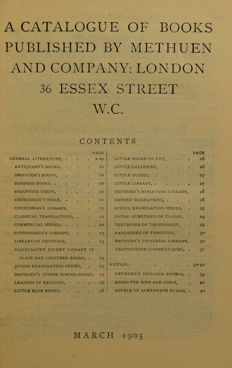 A CATALOGUE OF BOOKS PUBLISHED BY METHUEN AND COMPANY: LONDON 36 ESSEX STREET W.C. CONTENTS PAGE PAGE GENERAL LITERATURE, . 2-20 LITTLE BOOKS ON ART, 26 • antiquary’s BOOKS, . 20 LITTLE GALLERIES, 26 beginner’s BOOKS, 20 LITTLE GUIDES, .... 27 BUSINESS BOOKS, . 20 LITTLE LIBRARY, .... 27 BYZANTINE TEXTS, 21 METHUEN’S MINIATURE LIBRARY, 28 CHURCHMAN’S BIBLE, . 21 OXFORD BIOGRAPHIES, . 28 CHURCHMAN’S LIBRARY, 21 SCHOOL EXAMINATION SERIES, 29 CLASSICAL TRANSLATIONS, 22 SOCIAL QUESTIONS OF TO-DAY, . 29 COMMERCIAL SERIES, . 22 TEXTBOOKS OF TECHNOLOGY, 29 connoisseur’s LIBRARY, 23 HANDBOOKS OF THEOLOGY, . 3° LIBRARY OF DEVOTION, 23 METHUEN’S UNIVERSAL LIBRARY, 3° ILLUSTRATED POCKET LIBRARY OF WESTMINSTER COMMENTARIES, . 31 PLAIN AND COLOURED BOOKS, 23 JUNIOR EXAMINATION SERIES, 25 FICTION, 32-40 methuen’s junior school-books, 25 METHUEN’S SHILLING NOVELS, . 39 LEADERS OF RELIGION, • 26 BOOKS FOR BOYS AND GIRLS, 40 LITTLE BLUE BOOKS, . . 26 NOVELS OF ALEXANDRE DUMAS, . 40 MARCH 1905