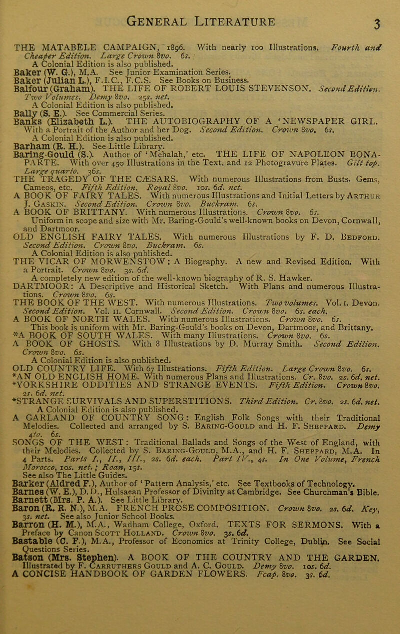 THE MATABELE CAMPAIGN, 1896. With nearly 100 Illustrations. Fourth and Cheaper Edition. Large Crown 8vo. 6s. A Colonial Edition is also published. Baker (W. G.), M.A. See Junior Examination Series. Baker (Julian L.), F.I.C., F.C.S. See Books on Business. Balfour (Graham). THE LIFE OF ROBERT LOUIS STEVENSON. Second Edition. Two Volumes. Demy 8vo. 25^. net. A Colonial Edition is also published. Bally (S. E.). See Commercial Series. Banks (Elizabeth L.). THE AUTOBIOGRAPHY OF A ‘NEWSPAPER GIRL. With a Portrait of the Author and her Dog. Second Edition. Crown 8vo. 6s. A Colonial Edition is also published. Barham (R. H.). See Little Library. Baring-Gould (S.). Author of ‘ Mehalah,’ etc. THE LIFE OF NAPOLEON BONA- PARTE. With over 450 Illustrations in the Text, and 12 Photogravure Plates. Gilt top. Large quarto. 36s. THE TRAGEDY OF THE C.ESARS. With numerous Illustrations from Busts. Gems, Cameos, etc. Fifth Edition. Royal 8vo. ior. 6d. net. A BOOK OF FAIRY TALES. With numerous Illustrations and Initial Letters by Arthur J. Gaskin. Second Edition. Crown 87/0. Buckram. 6s. A BOOK OF BRITTANY. With numerous Illustrations. Crown 8vo. 6s. Uniform in scope and size with Mr. Baring-Gould’s well-known books on Devon, Cornwall, and Dartmoor. OLD ENGLISH FAIRY TALES. With numerous Illustrations by F. D. Bedford. Second Edition. Crozun 87>0. Buckram. 6s. A Colonial Edition is also published. THE VICAR OF MORWENSTOW : A Biography. A new and Revised Edition. With a Portrait. Crown 8vo. 3s. 6d. A completely new edition of the well-known biography of R. S. Hawker. DARTMOOR: A Descriptive and Historical Sketch. With Plans and numerous Illustra- tions. Crozun 8vo. 6s. THE BOOK OF THE WEST. With numerous Illustrations. Two volumes. Vol. 1. Devon. Second Edition. Vol. 11. Cornwall. Second Edition. Crown 8vo. 6s. each. A BOOK OF NORTH WALES. With numerous Illustrations. Crozun 8vo. 6r. This book is uniform with Mr. Baring-Gould's books on Devon, Dartmoor, and Brittany. *A BOOK OF SOUTH WALES. With many Illustrations. Crcnuzi 8vo. 6s. A BOOK OF GHOSTS. With 8 Illustrations by D. Murray Smith. Second Edilion. Crozun 8vo. 6s. A Colonial Edition is also published. OLD COUNTRY LIFE. With 67 Illustrations. Fifth Edition. Large Crown 8vo. 6s. *AN OLD ENGLISH HOME. With numerous Plans and Illustrations. Cr. 8vo. 2s. 6d. net. “YORKSHIRE ODDITIES AND STRANGE EVENTS. Fifth Edition. Crown 8vo. •2S. 6d. net. ♦STRANGE SURVIVALS AND SUPERSTITIONS. Third Edition. Cr.8vo. 2s.6d.net. A Colonial Edition is also published. A GARLAND OF COUNTRY SONG: English Folk Songs with their Traditional Melodies. Collected and arranged by S. Baring-Gould and H. F. Sheppard. Dezny 4 to. 6s. SONGS OF THE WEST : Traditional Ballads and Songs of the West of England, with their Melodies. Collected by S. Baring-Gould, M.A., and H. F. Sheppard, M.A. In 4 Parts. Parts /., II., III., 2s. 6d. each. Part IV., 4s. In One Volume, French Morocco, 1 or. net.; Roan, 15s. See also The Little Guides. Barker (Aldred F.), Author of 1 Pattern Analysis,’ etc. See Textbooks of Technology. Barnes (W. E.), D. D., Hulsaean Professor of Divinity at Cambridge. See Churchmans Bible. Bamett (Mrs. P. A.). See Little Library. Baron (R. R. N.), M.A.. FRENCH PROSE COMPOSITION. Crown8vo. 2s. 6d. Key, 3r. net. See also Junior School Books. Barron (H. M.), M.A., Wadham College, Oxford. TEXTS FOR SERMONS. With a Preface by Canon Scott Holland. Crown 8vo. y. 6d. Bastable (C. F.), M.A., Professor of Economics at Trinity College, Dublin. See Social Questions Series. Batson (Mrs. Stephen). A BOOK OF THE COUNTRY AND THE GARDEN. Illustrated by F. Carruthers Gould and A. C. Gould. Demy 8vo. tor. 6d. A CONCISE HANDBOOK OF GARDEN FLOWERS. Reap. 8vo. 3r. 6d.