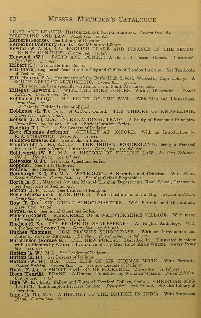 LIGHT AND LEAVEN : Historical and Social Sermons. Crown 8vo. 6s. DISCIPLINE AND LAW. Reap. 8vo. 2s. 6d. Herbert (George). See Library of Devotion. Herbert Of Cherbury (Lord). See Miniature Library. Hewins (W. A. S.), B.A. ENGLISH TRADE AND FINANCE IN THE SEVEN- TEENTH CENTURY. Crown 8vo. 2s. 6d. HeyWOOd (W.). PALIO AND PONTE: A Book of Tuscan Games. Illustrated. Royal 8vo. 21 s. net. Hilbert (T.). See Little Blue Books. Hill (Clare), Registered Teacher to the City and Guilds of London Institute. See Textbooks of Technology. Hill (Henry), B.A., Headmaster of the Boy’s High School, Worcester, Cape Colony, A SOUTH AFRICAN ARITHMETIC. Crown 8vo. 3s. 6d. This book has been specially written for use in South African schools. Hillegas (Howard C.). WITH THE BOER FORCES. With 24 Illustrations. Second Edition. Crown Zvo. 6s. HobbOUSe (Emily). THE BRUNT OF THE WAR. With Map and Illustrations. Crown Zvo. 6s. A Colonial Edition is also published. Hobhouse (L. T.), Fellow of C.C.C., Oxford. THE THEORY OF KNOWLEDGE. Demy 8vo. xos. 6d. net. Hobson (J. A,), M.A. INTERNATIONAL TRADE: A Study of Economic Principles. Crown 8?>0. 2s. 6d. net. See also Social Questions Series. Hodgkin (T.), D. C.L. See Leaders of Religion. Hogg (Thomas Jefferson). SHELLEY AT OXFORD. With an Introduction by R. A. Streatfeild. Fcap. 8vo. 2s. net. Holden-Stone (G. de). See Books on Business. Holdicb (Sir T. H.), K.C.I.E. THE INDIAN BORDERLAND: being a Personal Record of Twenty Years. Illustrated. Demy Zvo. ios.6d.net. Holdswortk (W. S.), M.A. A HISTORY OF ENGLISH LAW. In Two Volumes. Vol. I. Demy Zvo. 10s. 6d. net. Holyoake (G. J.). See Social Questions Series. Hoppner. See Little Galleries. Horace. See Classical Translations. Horsburgh (E. L. S.), M.A. WATERLOO : A Narrative and Criticism. With Plans. Second Edition. Crown 8vo. 5s. See also Oxford Biographies. Horth(A. 0.)., Master of Art and Manual Training Departments, Roan School, Greenwich. See Textbooks of Technology. Horton (R. F.), D.D. See Leaders of Religion. HOSie (Alexander). MANCHURIA. With Illustrations and a Map. Second Edition. Demy 8vo. 7s. 6d. net. HOW (F. D.). SIX GREAT SCHOOLMASTERS. With Portraits and Illustrations. Demy 8vo. 7s. 6d. Howell (G.). See Social Questions Series. Hudson (Robert). MEMORIALS OF A WARWICKSHIRE VILLAGE. With many Illustrations. Demy Zvo. 13s.net. Hughes (C. E.). THE PRAISE OF SHAKESPEARE. An English Anthology. With a Preface by Sidney Lee. Demy 8vo. 3s. 6d. net. Hughes (Thomas). TOM BROWN’S SCHOOLDAYS. With an Introduction and Notes by Vernon Rendall. Leather. Royal 327110. 2s. 6d.net. Hutchinson (Horace G.). THE NEW FOREST. Described by. Illustrated in colour with 50 Pictures by Walter Tyndale and 4 by Miss Lucy Kemp Welch. Large Demy 8vo. 21 s. net. Hutton (A. W.), M.A. See Leaders of Religion. Hutton (R. H.). See Leaders of Religion. Hutton (W. H.), M.A. THE LIFE OF SIR THOMAS MORE. With Portraits. Second Edition. Crown Zvo. 3s. See also Leaders of Religion. Hyett (F. A.). A SHORT HISTORY OF FLORENCE. Demy Zvo. 7s. 6d. net. Ibsen (HenriR). BRAND. A Drama. Translated by William Wilson. Third Edition. Crown Zvo. 3s.6d. Inge (W. R.), M.A., Fellow and Tutor of Hertford College, Oxford. CHRISTIAN MYS- TICISM. The Bampton Lectures for 1899. Demy Zvo. 12s. 6d. net. See also Library of Devotion. Innes (A. D.), M.A. A HISTORY OF THE BRITISH IN INDIA. With Maps and Plans. Crown Zvo. 6s.