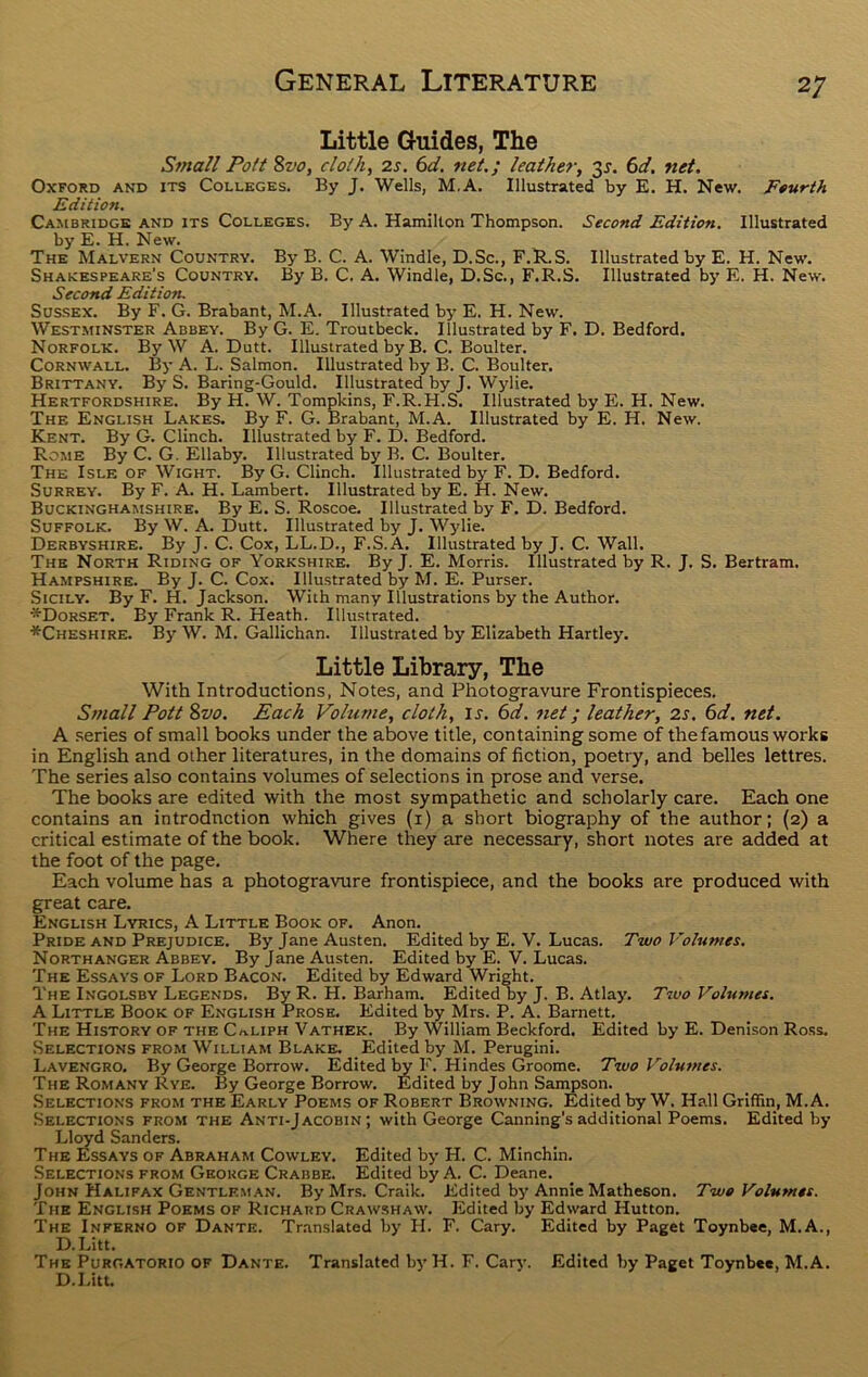 Little Guides, The Small Pott 8vo, cloth, 2s. 6d. net.; leather, 35. 6d. net. Oxford and its Colleges. By J. Wells, M.A. Illustrated by E. H. New. Fourth Edition. Cambridge and its Colleges. By A. Hamilton Thompson. Second Edition. Illustrated by E. H. New. The Malvern Country. By B. C. A. Windle, D.Sc., F.R.S. Illustrated by E. H. New. Shakespeare's Country. By B. C. A. Windle, D.Sc., F.R.S. Illustrated by E. H. New. Second Edition. Sussex. By F. G. Brabant, M.A. Illustrated by E. H. New. Westminster Abbey. By G. E. Troutbeck. Illustrated by F. D. Bedford. Norfolk. By W A. Dutt. Illustrated by B. C. Boulter. Cornwall. By A. L. Salmon. Illustrated by B. C. Boulter. Brittany. By S. Baring-Gould. Illustrated by J. Wylie. Hertfordshire. By H. W. Tompkins, F.R.H.S. Illustrated by E. H. New. The English Lakes. By F. G. Brabant, M.A. Illustrated by E. H. New. Kent. By G. Clinch. Illustrated by F. D. Bedford. Rome By C. G. Ellaby. Illustrated by B. C. Boulter. The Isle of Wight. By G. Clinch. Illustrated by F. D. Bedford. Surrey. By F. A. H. Lambert. Illustrated by E. H. New. Buckinghamshire. By E. S. Roscoe. Illustrated by F. D. Bedford. Suffolk. By W. A. Dutt. Illustrated by J. Wylie. Derbyshire. By J. C. Cox, LL.D., F.S.A. Illustrated by J. C. Wall. The North Riding of Yorkshire. By J. E. Morris. Illustrated by R. J. S. Bertram. Hampshire. By J. C. Cox. Illustrated by M. E. Purser. Sicily. By F. H. Jackson. With many Illustrations by the Author. ^Dorset. By Frank R. Heath. Illustrated. ■^Cheshire. By W. M. Gallichan. Illustrated by Elizabeth Hartley. Little Library, The With Introductions, Notes, and Photogravure Frontispieces. Small Pott 8vo. Each Volume, cloth, is. 6d. net; leather, 2s. 6d. net. A series of small books under the above title, containing some of the famous works in English and other literatures, in the domains of fiction, poetry, and belles lettres. The series also contains volumes of selections in prose and verse. The books are edited with the most sympathetic and scholarly care. Each one contains an introduction which gives (1) a short biography of the author; (2) a critical estimate of the book. Where they are necessary, short notes are added at the foot of the page. Each volume has a photogravure frontispiece, and the books are produced with great care. English Lyrics, A Little Book of. Anon. Pride and Prejudice. By Jane Austen. Edited by E. V. Lucas. Two Volumes. Northanger Abbey. By Jane Austen. Edited by E. V. Lucas. The Essays of Lord Bacon. Edited by Edward Wright. The Ingolsby Legends. By R. H. Barham. Edited by J. B. Atlay. Two Volumes. A Little Book of English Prose. Edited by Mrs. P. A. Barnett. The History of the Caliph Vathek. By William Beckford. Edited by E. Denison Ross. Selections from William Blake. Edited by M. Perugini. Lavengro. By George Borrow. Edited by F. Hindes Groome. Two Volumes. The Romany Rye. By George Borrow. Edited by John Sampson. Selections from the Early Poems of Robert Browning. Edited by W. Hall Griffin, M.A. Selections from the Anti-Jacobin; with George Canning's additional Poems. Edited by Lloyd Sanders. The Essays of Abraham Cowley. Edited by PI. C. Minchin. Selections from George Crabbe. Edited by A. C. Deane. John Halifax Gentleman. By Mrs. Craik. Edited by Annie Matheson. Two Volumes. The English Poems of Richard Crawshaw. Edited by Edward Hutton. The Inferno of Dante. Translated by H. F. Cary. Edited by Paget Toynbee, M.A., D.Litt. The Purgatorio of Dante. Translated by H. F. Cary. Edited by Paget Toynbee, M.A. D.Litt.