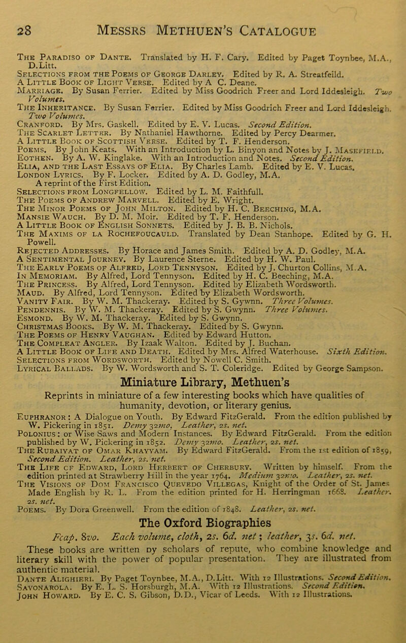 The Paradiso of Dante. Translated by H. F. Cary. Edited by Paget Toynbee, M.A., D.Litt. Selections from the Poems of George Darley. Edited by R. A. Streatfeild. A Little Book of Light Verse. Edited by A C. Deane. Marriage. By Susan Ferrier. Edited by Miss Goodrich Freer and Lord Iddesleigh. Two Volumes. The Inheritance. By Susan Ferrier. Edited by Miss Goodrich Freer and Lord Iddesleigh. Two Volumes. Cranford. By Mrs. Gaskell. Edited by E. V. Lucas. Second Edition. The Scarlet Letter. By Nathaniel Hawthorne. Edited by Percy Dearmer. A Little Book of Scottish Verse. Edited by T. F. Henderson. Poems. By John Keats. With an Introduction by L. Binyon and Notes by J. Masefield. Eothen. By A. W. Kinglake. With an Introduction and Notes. Second Edition. Elia, and the Last Essays of Elia. By Charles Lamb. Edited by E. V. Lucas. London Lyrics. By F. Locker. Edited by A. D. Godley, M.A. A reprint of the First Edition. Selections from Longfellow. Edited by L. M. Faithfull. The Poems of Andrew Marvell. Edited by E. Wright. The Minor Poems of John Milton. Edited by H. C. Beeching, M.A. Mansie Wauch. By D. M. Moir. Edited by T. F. Henderson. A Little Book of English Sonnets. Edited by J. B. B. Nichols. The Maxims of la Rochefoucauld. Translated by Dean Stanhope. Edited by G. H. Powell. Rejected Addresses. By Horace and James Smith. Edited by A. D. Godley, M.A. A Sentimental Journey. By Laurence Sterne. Edited by H. W. Paul. The Early Poems of Alfred, Lord Tennyson. Edited by J. Churton Collins, M.A. In Memoriam. By Alfred, Lord Tennyson. Edited by H. C. Beeching, M.A. The Princess. By Alfred, Lord Tennyson. Edited by Elizabeth Wordsworth. Maud. By Alfred, Lord Tennyson. Edited by Elizabeth Wordsworth. Vanity Fair. By W. M. Thackeray. Edited by S. Gywnn. Three Volumes. Pendennis. By W. M. Thackeray. Edited by S. Gwynn. Three Volumes. Esmond. By W. M. Thackeray. Edited by S. Gwynn. Christmas Books. By W. M. Thackeray. Edited by S. Gwynn. The Poems of Henry Vaughan. Edited by Edward Hutton. The Comfleat Angler. By Izaak Walton. Edited by J. Buchan. A Little Book of Life and Death. Edited by Mrs. Alfred Waterhouse. Sixth Edition. Selections from Wordsworth. Edited by Nowell C. Smith. Lyrical Ballads. By W. Wordsworth and S. T. Coleridge. Edited by George Sampson. Miniature Library, Methuen’s Reprints in miniature of a few interesting books which have qualities of humanity, devotion, or literary genius. Euphranor : A Dialogue on Youth. By Edward FitzGerald. From the edition published by W. Pickering in 1851. Demy -$imo, Leather, 2.9. net. Polonius : or Wise Saws and Modem Instances. By Edward FitzGerald. From the edition published by W. Pickering in 1852. Demy 32mo. Leather, 2s. net. The Rubaiyat of Omar Khayyam. By Edward FitzGerald. From the 1st edition of 1859, Second Edition. Leather, os. net. The Life cf Edward, Lord Herbert of Cherbury. Written by himself. From the edition printed at Strawberry Kill in the year 1764. Medium 32mo. Leather, 2s. net. The Visions of Dom Francisco Quevedo Villegas, Knight of the Order of St. James Made English by R. L. From the edition printed for H. Herringman 1668. Leather, •is. net. Poems. By Dora Greenwell. From the edition of 1848. Leather, 2s. net. The Oxford Biographies Fcap. 8z'o. Each volume, cloth, 2s. 6d. net; leather, 31. 6d. net. These books are written Dy scholars of repute, who combine knowledge and literary skill with the power of popular presentation. They are illustrated from authentic material. Dante Alighieri. By Paget Toynbee, M.A., D.Litt. With 12 Illustrations. Second Edition. Savonarola. By E. I.. S. Horsburgh, M.A. With 12 Illustrations. Second Edition. John Howard. By E. C. S. Gibson, D.D., Vicar of Leeds. With 12 Illustrations.