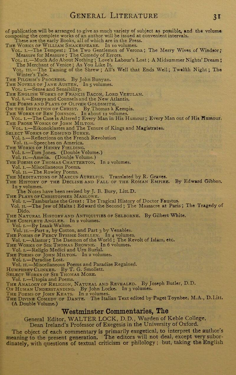 of publication will be arranged to give as much variety of subject as possible, and the volume composing the complete works of an author will be issued at convenient intervals. These are the early Books, all of which are in the Press. The Works of William Shakespeare. In 10 volumes. Vol. 1.—The Tempest; The Two Gentlemen of Verona; The Merry Wives of Windsor; Measure for Measure ; The Comedy of Errors. Vol. 11.—Much Ado About Nothing ; Love’s Labour’s Lost; A Midsummer Nights’ Dream ; The Merchant of Venice ; As You Like It. Vol. iii.—The Taming of the Shrew; All’s Well that Ends Well; Twelfth Night; The Winter’s Tale. The Pilgrim’s Progress. By John Bunyan. The Novels of Jane Austen. In 5 volumes. Vol. 1.—Sense and Sensibility. The English Works of Francis Bacon, Lord Verulam. Vol. I.—Essays and Counselsand the New Atlantis. The Poems and Plays of Oliver Goldsmith. On the Imitation of Christ. By Thomas h Kempis. The Works of Ben Johnson. In about 12 volumes. Vol. i.—The Case is Altered ; Every Man in His Humour ; Every Man out of His Humour, The Prose Works of John Milton. Vol. 1.—Eikonoklastes and The Tenure of Kings and Magistrates. Select Works of Edmund Burke. Vol. 1.—Reflections on the French Revolution Vol. 11.—Speeches on America. The Works of Henry Fielding. Vol. 1.—Tom Jones. (Double Volume.) Vol. 11.—Amelia. (Double Volume.) The Poems of Thomas Chatterton. In 2 volumes. Vol. 1.—Miscellaneous Poems. Vol. 11.—The Rowley Poems. The Meditations of Marcus Aurelius. Translated by R. Graves. The History of the Decline and Fall of the Roman Empire. By Edward Gibbon. In 7 volumes. The Notes have been revised by J. B. Bury, Litt.D. The Plays of Christopher Marlowe. Vol. 1.—Tamburlane the Great; The Tragical History of Doctor Faustus. Vol. 11.—The Jew of Malta : Edward the Second ; The Massacre at Paris; The Tragedy of Dido. The Natural History and Antiquities of Selborne. By Gilbert White. The Complete Angler. In 2 volumes. Vol. 1.—By Izaak Walton. Vol. 11.—Part 2, by Cotton, and Part 3 by Venables. The Poems of Percy Bysshe Shelley. In 4 volumes. Vol. 1.—Alastor; The Daemon of the World ; The Revolt of Islam, etc. The Works of Sir Thomas Browne. _ In 6 volumes. Vol. 1.—Religio Medici and Urn Burial. The Poems of John Milton. In 2 volumes. Vol. 1.—Paradise Lost. Vol. 11.—Miscellaneous Poems and Paradise Regained. Humphrey Clinker. By T. G. Smollett. Select Works of Sir Thomas More. Vol. 1.—Utopia and Poems. The Analogy of Religion, Natural and Revealed. By Joseph Butler, D.D. On Human Understanding. By John Locke. In 3 volumes. The Poems of John Keats. In 2 volumes. _ The Divine Comedy of Dante. The Italian Text edited by Paget Toynbee, M.A., D. Litt. (A Double Volume.) Westminster Commentaries, The General Editor, WALTER LOCK, D.D., Warden of Keble College, Dean Ireland’s Professor of Exegesis in the University of Oxford. The object of each commentary is primarily exegetical, to interpret the author s meaning to the present generation. The editors will not deal, except very subor- dinate^, with questions of textual criticism or philology; but, taking the English