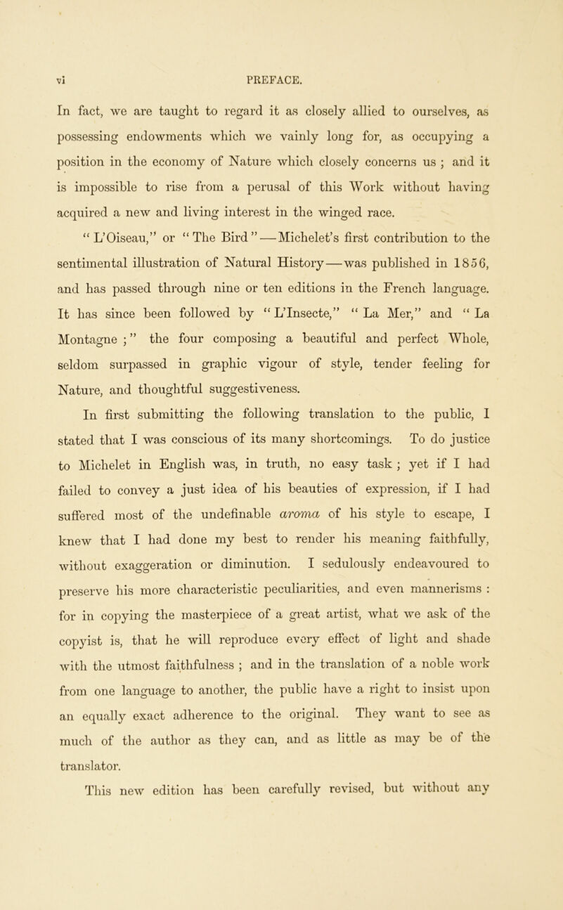 In fact, WQ are taught to regard it as closely allied to ourselves, as possessing endowments which we vainly long for, as occupying a position in the economy of Nature which closely concerns us ; and it is impossible to rise from a perusal of this Work without having acquired a new and living interest in the winged race. “ L’Oiseau,” or “The Bird”—Michelet’s first contribution to the sentimental illustration of Natural History—was published in 1856, and has passed through nine or ten editions in the French language. It has since been followed by “ L’Insecte,” “La Mer,” and “La Montagne ; ” the four composing a beautiful and perfect Whole, seldom surpassed in graphic vigour of style, tender feeling for Nature, and thoughtful suggestiveness. In first submitting the following translation to the public, 1 stated that I was conscious of its many shortcomings. To do justice to Michelet in English was, in truth, no easy task ; yet if I had failed to convey a just idea of his beauties of expression, if I had suffered most of the undefinable aroma of his style to escape, I knew that I had done my best to render his meaning faithfully, without exaggeration or diminution. I sedulously endeavoured to preserve his more characteristic peculiarities, and even mannerisms : for in copying the masterpiece of a great artist, what we ask of the copyist is, that he will reproduce every effect of light and shade with the utmost faithfulness ; and in the translation of a noble work from one language to another, the public have a right to insist upon an equally exact adherence to the original. They want to see as much of the author as they can, and as little as may be of the translator. This new edition has been carefully revised, but without any