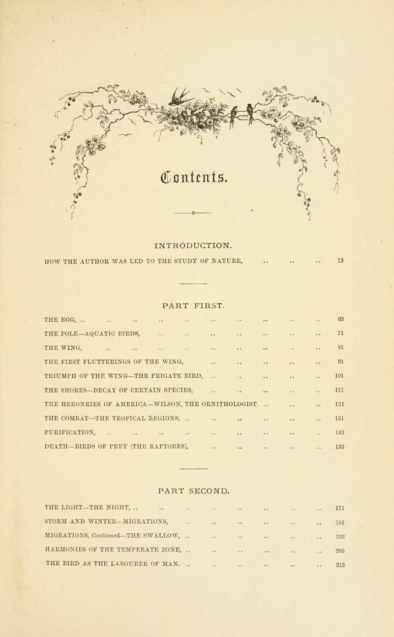 X INTRODUCTION. HOW THE AUTHOR WAS LED TO THE STUDY OF NATURE, 13 PART FIRST. THE EGG, .. THE POLE—AQUATIC BIRDS, THE WING, THE FIRST FLUTTERINGS OF THE WING, TRIUMPH OF THE WING—THE FRIGATE BIRD, .. THE SHORES—DECAY OF CERTAIN SPECIES, THE HERONRIES OF AMERICA—WILSON, THE ORNITHOLOGIST, THE COMBAT—THE TROPICAL REGIONS, .. PURIFICATION, DEATH-BIRDS OF PREY (THE RAPTORES), 63 71 SI 91 101 111 121 131 143 153 PART SECOND. THE LIGHT—THE NIGHT, .. STORM AND WINTER—MIGRATIONS, ^MIGRATIONS, Continued—SWALLOW, .. HARMONIES OF THE TEMPERATE ZONE, .. THE BIRD AS THE LABOURER OF MAN. 171 ISl 193 205 213