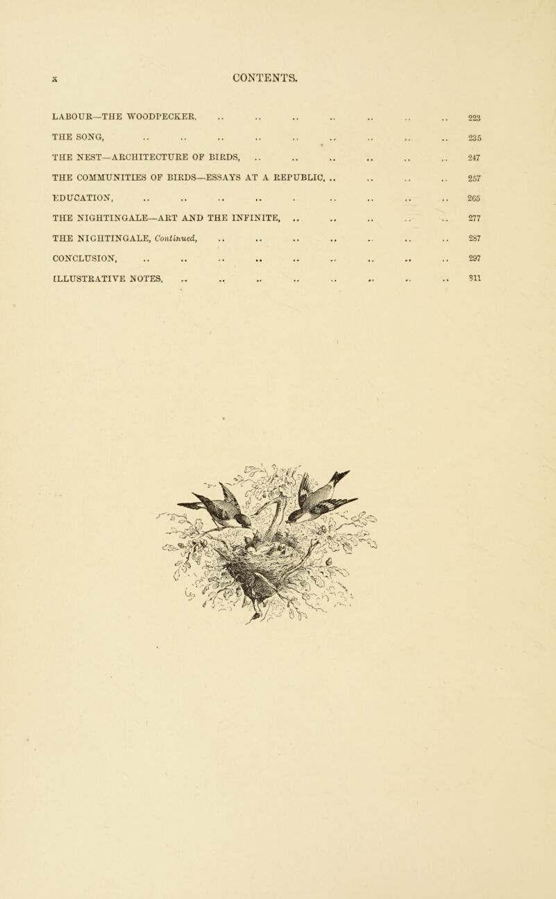 CONTENTS, K LABOUR—THE WOODPECKER, .. .. .. .. .. .. 223 THE SONG, .. .. .. .. .. .. .. .. .. 235 THE NEST—ARCHITECTURE OF BIRDS, .. .. .. .. .. .. 247 THE COMMUNITIES OF BIRDS—ESSAYS AT A REPUBLIC, .. .. .. .. 257 EDUCATION, .. .. .. .. . .. .. 2G5 THE NIGHTINGALE—ART AND THE INFINITE, .. .. .. .. 277 THE NIGHTINGALE, CoJiHnwed, .. .. .. .. .. .. .. 287 CONCLUSION, .. .. .. .. .. .. .. .. 297 ILLUSTRATIVE NOTES. .. .. .. .. .. .. .. .. 311