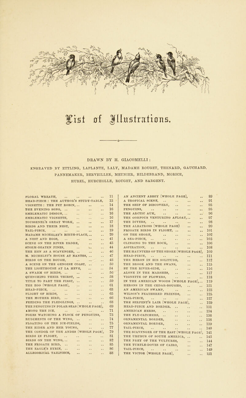 0f llhtstralions. 0 DRAWN BY H. GIACOMELLI : ENGRAVED BY ETTLING, LAPLANTE, LALY, MADAME ROUGET, THENARD, GAUCHARD, PANNEMAKER, BERVEILLER, MEUNIER, HILDEBRAND, MORICE, HUREL, HURCHOLLE, ROUGET, AND SARGENT. FLORAL WREATH, .. .. .. .. 11 HEAD-PIECE : THE AUTHOR’S STUDY-TABLE, 13 VIGNETTE : THE PET ROBIN, .. .. .. 14 THE EVENING SONG, .. .. .. .. 16 EMBLEMATIC DESIGN, . . . . . . .. 16 EMBLEMATIC VIGNETTE, .. . . .. 16 toussenel’s great work, .. .. .. 17 BIRDS AND THEIR NEST, .. .. .. 18 TAIL-PIECE, . . .. .. •. .. 19 MADAME MICHELET’S BIRTH-PLACE, .. .. 20 A NEST AND EGGS, .. .. .. 41 SCENE ON THE RIVER ERDRE, .. .. 43 STORM-BEATEN PINES, .. . .. 44 THE HEN AS A SCAVENGER, .. .. .. 46 M. MICHELET’S HOUSE AT NANTES, .. .. 47 BIRDS ON THE BOUGH, .. .. .. 48 A SCENE ON THE GENOESE COAST, .. 50 THE LIGHTHOUSE AT LA HEVE, .. .. 54 A SWARM OF BIRDS, . . .. .. .. 56 QUENCHING THEIR THIRST, .. .. 58 TITLE TO PART THE FIRST, .. .. .. 59 THE EGG (whole PAGe), .. .. .. 61 HEAD-PIECE, .. .. ,. .. . . 63 FLIGHT OF BIRDS, .. .. .. . . 65 THE MOTHER BIRD, .. .. .. .. 66 FEEDING THE FLEDGLINGS, .. .. .. 68 THE PENGUINS IN POLAR SEAS (wHOLE PAGe), 69 4MONQ THE ICE, .. .. .. .. 71 FOXES WATCHING A FLOCK OF PENGUINS, 73 RUDIMENTS OF THE WING, .. .. .. 74 FLOATING ON THE ICE-FIELDS, .. .. 75 THE EIDER AND HER YOUNG, .. . . 77 THE CONDOR OF THE ANDES (WHOLE PAGE), 79 BIRDS IN FLIGHT, . . . . .. . . 81 BIRDS ON THE WING, .. .. .. 82 THE FRIGATE BIRD, . . . . .. . . 85 THE eagle’s eyrie, . . .. .. , . 86 ALLEGORICAL TAILPIECE, .. .. . . 88 AN ANCIENT ABBEY (wHOLE PAGE), .. 89 A TROPICAL SCENE, .. .. .. 91 THE SHIP OF DISCOVERY, .. .. 93 PENGUINS, .. .. .. .. .. 95 THE ARCTIC AUK, .. .. .. 96 THE GORFOUS VENTURING AFLOAT,,. .. 97 THE DIVERS, .. .. .. .. ., 98 THE ALBATROSS (wHOLE PAGe) .. .. 99 FRIGATE BIRDS IN FLIGHT, .. .. .. 101 ON THE SHORE, .. .. .. 102 A SEA-PIECE, .. .. .. .. .. 103 CLINGING TO THE ROCK, .. .. .. 106 ASPIRATION, .. .. .. .. ,. 108 THE HAUNTERS OF THE SHORE (wHOLE PAGE), 109 HEAD-PIECE, .. ,. .. .. ..Ill THE HERON IN HIS SOLITUDE, .. .. 112 THE BROOK AND THE SWANS, .. .. 115 BY THE RIVER-SIDE, .. .. ., .. 116 ALONE IN THE MARSHES, .. .. .. 117 VIGNETTE OP FLOWERS, .. .. .. 118 IN THE AMERICAN WOODS (WHOLE PAGE;, . . 119 HERONS IN THE CEDAR-BOUGHS, .. .. 121 AN AMERICAN SWAMP, .. .. ,, 123 WILSON’S FEATHERED FRIENDS, . . . . 125- TAIL-PIECE, ., ., .. ,. . , 127 THE serpent’s LAIR (WHOLE PAGE), .. 129 HEAD-PIECE AND BORDER, .. .. .. 131 AMERICAN HERBS, .. ., .. .. 134 THE FLY-CATCHERS, . . .. . . . . 136 ORNAMENTAL BORDER, .. .. .. 138 ORNAMENTAL BORDER, .. .. ,. 139 TAIL-PIECE, 140 THE SCAVENGER OF THE EAST (wHOLE PAGe\ 141 THE URUBUS OF SOUTH AMERICA, ., ., 143 THE PREY OP THE VULTURES, ,. .. 144 THE TURTLE-DOVES OF CAIRO, ., .. 147 TAIL-PIECE, 149 THE VICTOR (whole PAGE), ,, ..153