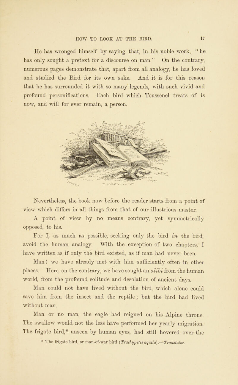 He has wronged himself by saying that, in his noble work, “ he has only sought a pretext for a discourse on man.” On the contrary., numerous pages demonstrate that, apart from all analogy, he has loved and studied the Bird for its o^vn sake. And it is for this reason that he has surrounded it with so many legends, with such vivid and profound personifications. Each bird which Toussenel treats of is now, and will for ever remain, a person. Nevertheless, the book now before the reader starts from a point of view which differs in all things from that of our illustrious master. A point of view by no means contrary, yet symmetrically opposed, to his. For I, as much as possible, seeking only the bird in the bird, avoid the human analogy. With the exception of two chapters, I have written as if only the bird existed, as if man had never been. Man ! we have already met with him sufiiciently often in other places. Here, on the contrary, we have sought an alibi from the human world, from the profound solitude and desolation of ancient days. ]\Ian could not have lived without the bird, which alone could save him from the insect and the reptile; but the bird had lived without man. Man or no man, the eagle had reigned on his Alpine throne. The swallow would not the less have performed her yearly migration. The frigate bird,* unseen by human eyes, had still hovered over the * The frigate bird, or man-of-war bird {Trachypetes aquila).— Translator.