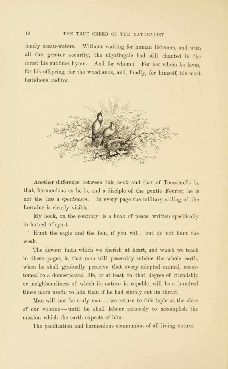 THE THUE CREED OF THE NATURALIST lonely ocean-waters. Without waiting for human listeners, and with all the gi-eater security, the nightingale had still chanted in the forest his sublime hymn. And for whom ? For her whom he loves, for his offspring, for the woodlands, and, finally, for himself, his most fastidious auditor. Another difference between this book and that of Toussenel’s is, that, harmonious as he is, and a disciple of the gentle Fourier, he is not the less a sportsman. In every page the military calling of the Lorraine is clearly visible. My book, on the contrary, is a book of peace, written specifically in hatred of sport. Hunt the eagle and the lion, if you will ; but do not hunt the weak. The devout faith which we cherish at heart, and which we teach in these pages, is, that man will peaceably subdue the whole earth, when he shall gradually perceive that every adopted animal, accus- tomed to a domesticated life, or at least to that degree of friendship or neighbourliness of which its nature is capable, will be a hundred times more useful to him than if he had simply cut its throat. Man 'will not be truly man—we return to this topic at the close of our volume—until he shall labour seriously to accomplish the mission which the earth expects of him : The pacification and harmonious communion of all living nature.