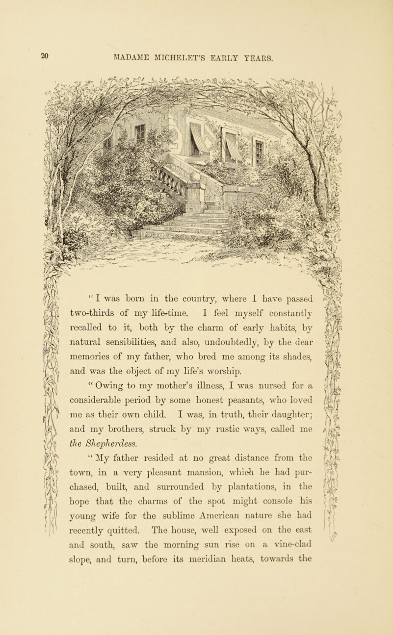 I was bom in the country, where 1 have passed two-thirds of my life-time. I feel mvself constantlv I’ecalled to it, both by the charm of early habits, by natural sensibilities, and also, undoubtedly, b}^ the dear n>emories of my father, who bred me among its shades, and was the object of my life’s worship. Owing to my mother’s illness, I was nursed for a considerable period by some honest peasants, who loved me as their own child. I was, in trutlp their daughter; and my brothers, struck by my rustic ways, called me the Shepherdess. '' My father resided at no great distance from the town, in a very pleasant mansion, which he had pur- chased, built, and surrounded by plantations, in the hope that the charms of the spot might console his vounof wife for the sublime American nature she had recently quitted. The house, well exposed on the east and south, saw the morning sun rise on a vine-clad slope, and turn, before its meridian heats, towards tlie