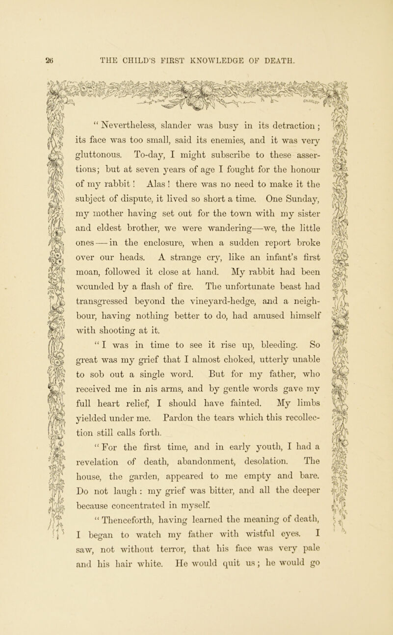 u “ Nevertheless, slander was busy in its detraction ; its face was too small, said its enemies, and it was very gluttonous. To-day, I might subscribe to these asser- tions; but at seven years of age I fought for the honour of my rabbit I Alas ! there was no need to make it the subject of dispute, it lived so short a time. One Sunday, my mother having set out for the town with my sister and eldest brother, we were wandering—we, the little ones — in the enclosure, when a sudden report broke over our heads. A strange cry, like an infant’s first moan, followed it close at hand. My rabbit had been wounded by a flash of Are. The unfortunate beast had transgressed beyond the vineyard-hedge, and a neigh- bour, having nothing better to do, had amused himself with shooting at it. ‘‘ I was in time to see it rise up, bleeding. So great was my grief that I almost choked, utterly unable to sob out a single word. But for my father, who received me in nis arms, and by gentle words gave my full heart relief, I should have fainted. My limbs yielded under me. Pardon the tears which this recollec- tion still calls forth. For the first time, and in early youth, I had a revelation of death, abandonment, desolation. The house, the garden, appeared to me empty and bare. Do not laugh : my grief was bitter, and all the deeper because concentrated in myself. Thenceforth, having learned the meaning of death, I began to watch my father with vdstful eyes. I saw, not without teiTor, that his face was very pale and his hair white. He would quit us; he would go