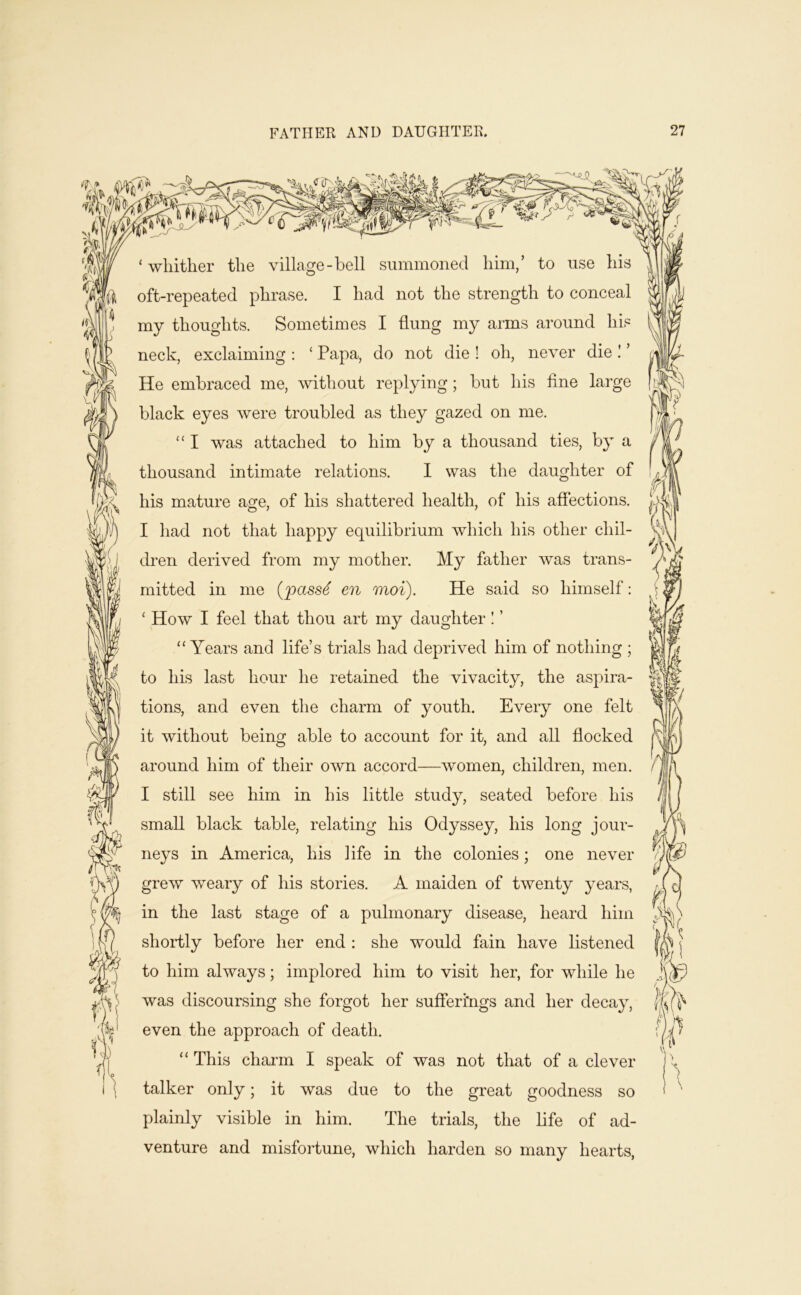 —0 A ‘ wliither the village-bell summoned him/ to use his oft-repeated phrase. I had not the strength to conceal my thoughts. Sometimes I flung my arms around his neck, exclaiming : ‘ Papa, do not die ! oh, never die ! ’ He embraced me, without replying; but his fine large black eyes were troubled as they gazed on me. ‘‘ I was attached to him by a thousand ties, by a thousand intimate relations. I was the daughter of his mature age, of his shattered health, of his affections. I had not that happy equilibrium which his other chil- dren derived from my mother. My father was trans- mitted in me {jpass4 en moi). He said so himself: ‘ How I feel that thou art my daughter! ’ “ Years and life’s trials had deprived him of nothing ; to his last hour he retained the vivacity, the aspira- tions, and even the charm of youth. Every one felt it without being able to account for it, and all flocked around him of their own accord—women, children, men. I still see him in his little study, seated before his small black table, relating his Odyssey, his long jour- neys in America, his life in the colonies; one never grew weary of his stories. A maiden of twenty years, in the last stage of a pulmonary disease, heard him shortly before her end : she would fain have listened to him always; implored him to visit her, for while he was discoursing she forgot her sufieri'ngs and her decay, even the approach of death. “ This chai'm I speak of was not that of a clever talker only; it was due to the great goodness so plainly visible in him. The trials, the life of ad- venture and misfortune, which harden so many hearts,