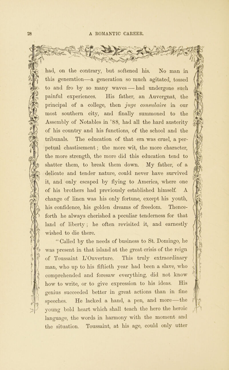 m had, on the contrary, hut softened his. No man in this generation—a generation so much agitated, tossed to and fro by so many waves — had undergone such painful experiences. His father, an Auvergnat, the principal of a college, then j^lge consulaire in our most southern city, and finally summoned to the Assembly of Notables in ’88, had all the hard austerity of his country and his functions, of the school and the tribimals. The education of that era was cruel, a per- petual chastisement; the more wit, the more character, the more strength, the more did this education tend to shatter them, to break them down. My father, of a delicate and tender nature, could never have survived it, and only escaped by fiying to America, where one of his brothers had previously established himself. A change of linen was his only fortune, except his youth, his confidence, his golden dreams of freedom. Thence- forth he always cherished a peculiar tenderness for that land of liberty; he often revisited it, and earnestly wished to die there. “ Called by the needs of business to St. Domingo, he was present in that island at the great crisis of the reign of Toussaint L’Ouverture. This truly extraordinary man, who up to his fiftieth year had been a slave, who comprehended and foresaw everything, did not know how to write, or to give expression to his ideas. His genius succeeded better in great actions than in fine speeches. He lacked a hand, a pen, and more—the young bold heart which shall teach the hero the heroic language, the words in harmony with the moment and the situation. Toussaint, at his age, could only utter r'