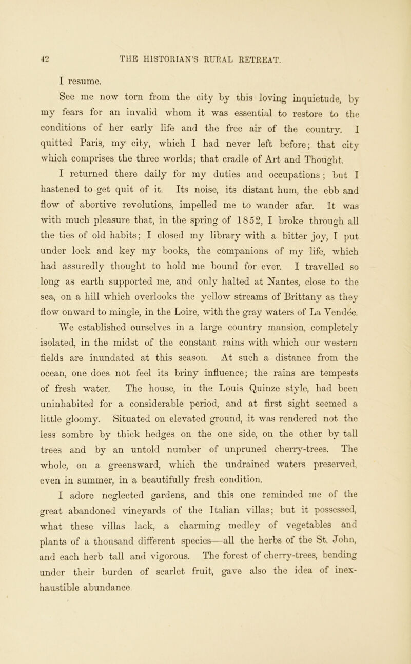I resume. See me now torn from the city by this loving inquietude, by my lears for an invalid whom it was essential to restore to the conditions of her early life and the free air of the country. I quitted Paris, my city, which I had never left before; that city which comprises the three worlds; that cradle of Art and Thought. I returned there daily for my duties and occupations; but I hastened to get quit of it. Its noise, its distant hum, the ebb and flow of abortive revolutions, impelled me to wander afar. It was with much pleasure that, in the spring of 1852, I broke through all the ties of old habibs; I closed my library with a bitter joy, I put under lock and key my books, the companions of my life, which had assuredly thought to hold me bound for ever. I travelled so long as earth supported me, and only halted at Nantes, close to the sea, on a hill which overlooks the yellow streams of Brittany as they flow onward to mingle, in the Loire, with the gray waters of La Vendee. We established ourselves in a large country mansion, completely isolated, in the midst of the constant rains with which our western fields are inundated at this season. At such a distance from the ocean, one does not feel its briny influence; the rains are tempests of fresh water. The house, in the Louis Quinze style, had been uninhabited for a considerable period, and at first sight seemed a little gloomy. Situated on elevated gi-ound, it was rendered not the less sombre by thick hedges on the one side, on the other by tall trees and by an untold number of unpruned cherr}-trees. The whole, on a greensward, which the undrained waters preserved, even in summer, in a beautifully fresh condition. I adore necrlected gardens, and this one reminded me of the O O ' great abandoned vineyards of the Italian villas; but it possessed, what these villas lack, a charming medley of vegetables and plants of a thousand different species—all the herbs of the St. John, and each herb tall and vigorous. The forest of cherry-trees, bending under their burden of scarlet fruit, gave also the idea of inex- haustible abundance