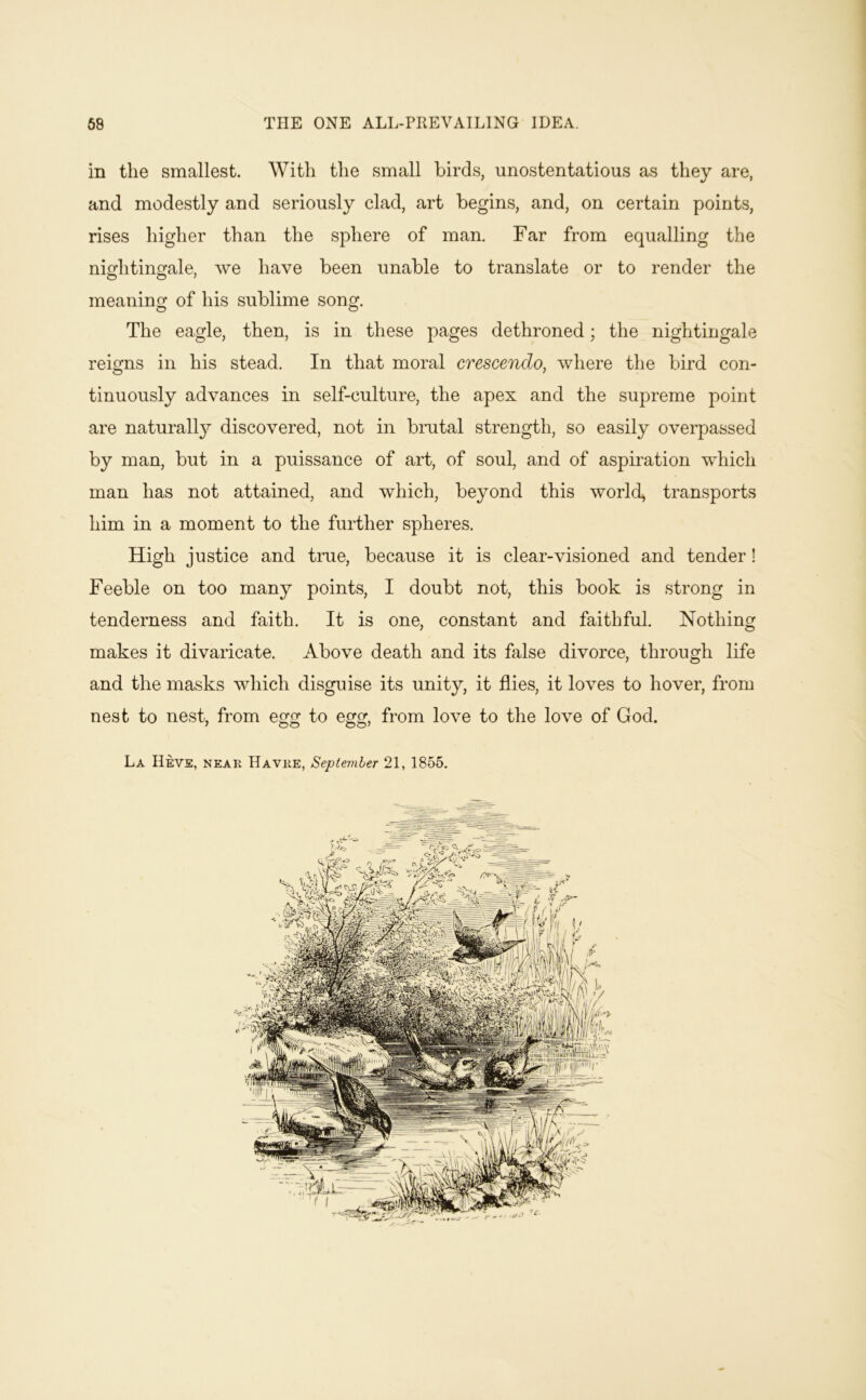 in the smallest. With the small birds, unostentatious as they are, and modestly and seriously clad, art begins, and, on certain points, rises higher than the sphere of man. Far from equalling the nightinfrale, we have been unable to translate or to render the meaning of his sublime song. The eagle, then, is in these pages dethroned; the nightingale reigns in his stead. In that moral crescendo, where the bird con- tinuously advances in self-culture, the apex and the supreme point are natural^ discovered, not in bmtal strength, so easily overpassed by man, but in a puissance of ai*t, of soul, and of aspiration which man has not attained, and which, beyond this worlds transports him in a moment to the further spheres. High justice and tme, because it is clear-visioned and tender! Feeble on too many points, I doubt not, this book is strong in tenderness and faith. It is one, constant and faithful. Nothing makes it divaricate. Above death and its false divorce, through life and the masks which disguise its unity, it flies, it loves to hover, from nest to nest, from egg to egg, from love to the love of God. La IIeve, near Havre, Septemher 21, 1855.