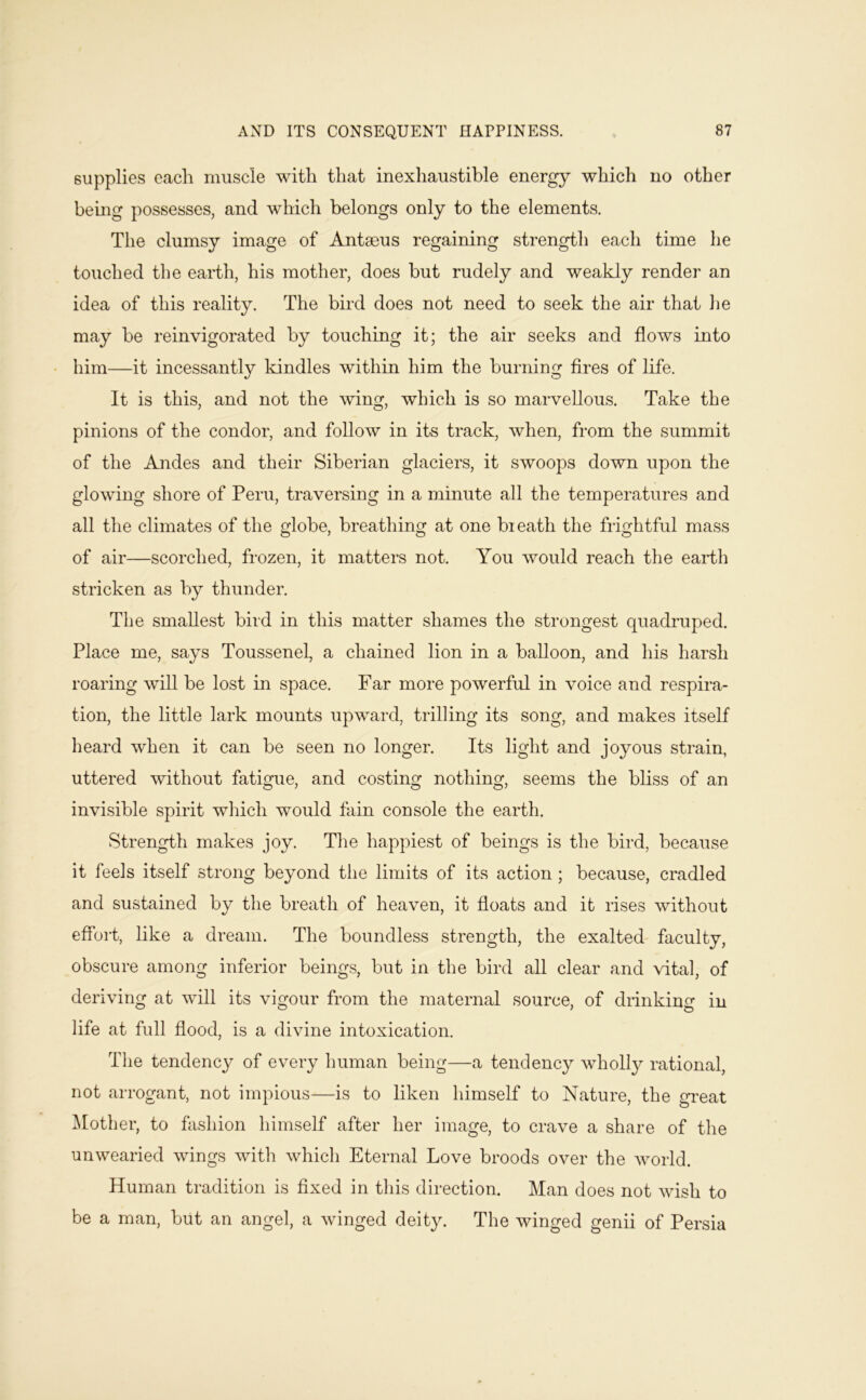 supplies each muscle with that inexhaustible energy which no other bemg possesses, and which belongs only to the elements. The clumsy image of Antaeus regaining strength each time he touched the earth, his mother, does but rudely and weakdy render an idea of this reality. The bird does not need to seek the air that lie may be reinvigorated by touching it; the air seeks and flows into - him—it incessantly kindles within him the burning fires of life. It is this, and not the wing, which is so marvellous. Take the pinions of the condor, and follow in its track, when, from the summit of the Andes and their Siberian glaciers, it swoops down upon the glowing shore of Peru, traversing in a minute all the temperatures and all the climates of the globe, breathing at one breath the frightful mass of air—scorched, frozen, it matters not. You would reach the eaidh stricken as by thunder. The smallest bird in this matter shames the strongest quadruped. Place me, says Toussenel, a chained lion in a balloon, and his harsh roaring will be lost in space. Far more powerful in voice and respira- tion, the little lark mounts upward, trilling its song, and makes itself heard when it can be seen no longer. Its light and joyous strain, uttered without fatigue, and costing nothing, seems the bliss of an invisible spirit which would fain console the earth. Strength makes joy. The happiest of beings is the bird, because it feels itself strong beyond tlie limits of its action; because, cradled and sustained by the breath of heaven, it floats and it rises without effort, like a dream. The boundless strength, the exalted faculty, obscure among inferior beings, but in the bird all clear and vital, of deriving at will its vigour from the maternal source, of drinking in life at full flood, is a divine intoxication. The tendency of every human being—a tendency wholly rational, not arrogant, not impious—is to liken himself to Nature, the great ^lother, to fashion himself after her image, to crave a share of the unwearied wings with which Eternal Love broods over the world. Human tradition is fixed in this direction. Man does not wish to be a man, but an angel, a winged deity. The winged genii of Persia