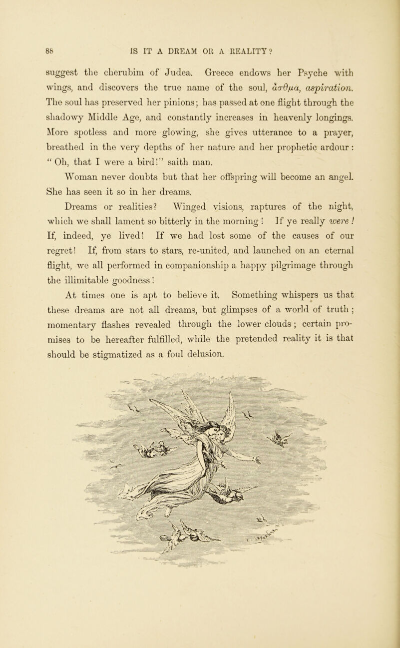 suggest the cherubim of Judea. Greece endows her Psyche with wings, and discovers the true name of the soul, da-O/ia^ aspiration. The soul has preserved her pinions; has passed at one flight through the shadowy Middle Age, and constantly increases in heavenly longings. More spotless and more glowing, she gives utterance to a prayer, breathed in the very depths of her nature and her prophetic ardour : “ Oh, that I were a birdl” saith man. Woman never doubts but that her offspring will become an angel. She has seen it so in her dreams. Dreams or realities? Winged visions, raptures of the night, which we shall lament so bitterly in the morning ! If ye really were ! If, indeed, ye lived! If we had lost some of the causes of our regret! If, from stars to stars, re-united, and launched on an eternal flight, we all performed in companionship a happy pilgidmage through the inimitable goodness! At times one is apt to believe it. Something whispers us that these dreams are not all dreams, but glimpses of a world of truth ; momentary flashes revealed through the lower clouds ; certain pro- mises to be hereafter fulfilled, while the pretended reality it is that should be stmmatized as a foul delusion.