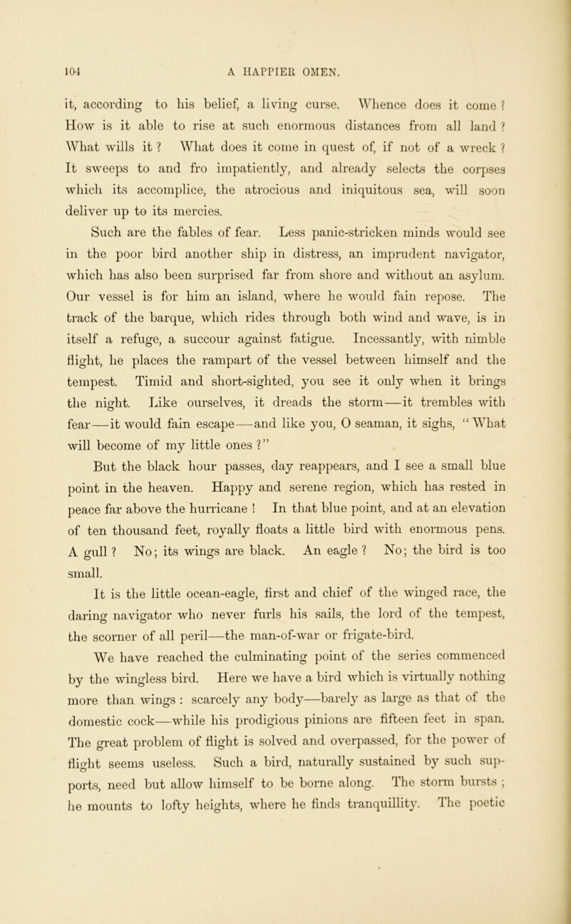 it, according to his belief, a living curse. Whence does it come ? How is it able to rise at such enormous distances from all land ? What wills it ? What does it come in quest of, if not of a wreck ? It sweeps to and fro impatiently, and already selects the corpses which its accomplice, the atrocious and iniquitous sea, will soon deliver up to its mercies. Such are the fables of fear. Less panic-stricken minds would see in the poor bird another ship in distress, an imprudent navigator, which has also been surprised far from shore and without an asylum. Our vessel is for him an island, where he would fain repose. The track of the barque, which rides through both wind and wave, is in itself a refuge, a succour against fatigue. Incessantly, with nimble flight, he places the rampart of the vessel between himself and the tempest. Timid and short-sighted, you see it only when it brings the night. Like ourselves, it dreads the storm—it trembles with fear—it would fain escape—and like you, 0 seaman, it sighs, “What will become of my little ones ?” But the black hour passes, day reappears, and I see a small blue point in the heaven. Happy and serene region, which has rested in peace far above the hurricane ! In that blue point, and at an elevation of ten thousand feet, royally floats a little bird with enormous pens. A gull ? No; its wings are black. An eagle ? No; the bird is too small. It is the little ocean-eagle, first and chief of the winged race, the daring navigator who never furls his sails, the lord of the tempest, the scorner of all peril—the man-of-war or frigate-bird. We have reached the culminating point of the series commenced by the wingless bird. Here we have a bird which is virtually nothing more than wings : scarcely any body—barely as large as that of the domestic cock—while his prodigious pinions are flfbeen feet in span. The great problem of flight is solved and overpassed, for the power of flight seems useless. Such a bird, naturally sustained by such sup- ports, need but allow himself to be borne along. The storm bursts ; he mounts to lofty heights, where he finds tranquillity. The poetic