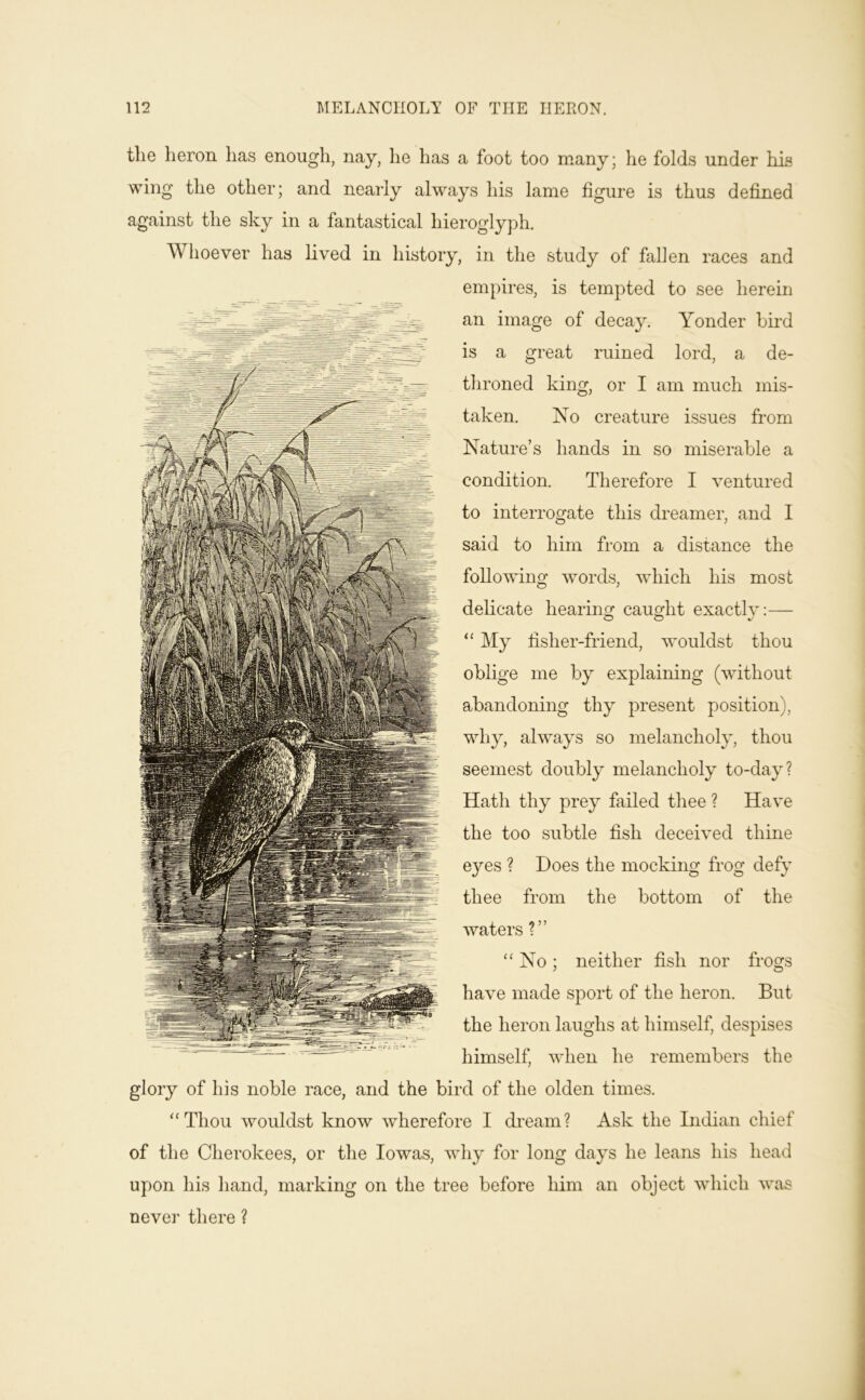 the heron has enough, nay, he has a foot too many; he folds under his wing the other; and nearly always his lame figure is thus defined against the sky in a fantastical hieroglyph. Whoever has lived in history, in the study of fallen races and __ empires, is tempted to see herein an image of decay. Yonder bird is a great ruined lord, a de- throned king, or I am much mis- taken. No creature issues fi’om Nature’s hands in so miserable a condition. Therefore I ventured to interrogate this dreamer, and I said to him from a distance the following words, which his most delicate hearing caught exactly:— “ My fisher-friend, wouldst thou oblige me by explaining (without abandoning thy present position), why, always so melancholy, thou seemest doubly melancholy to-day? Hath thy prey failed thee ? Have the too subtle fish deceived thine eyes ? Does the mocking frog defy thee from the bottom of the waters ?” No; neither fish nor frogs have made sport of the heron. But the heron laughs at himself, despises himself, when he remembers the glory of his noble race, and the bird of the olden times. “Thou wouldst know wherefore I dream? Ask the Indian chief of the Cherokees, or the lowas, why for long days he leans his head upon his hand, marking on the tree before him an object which was never there ?