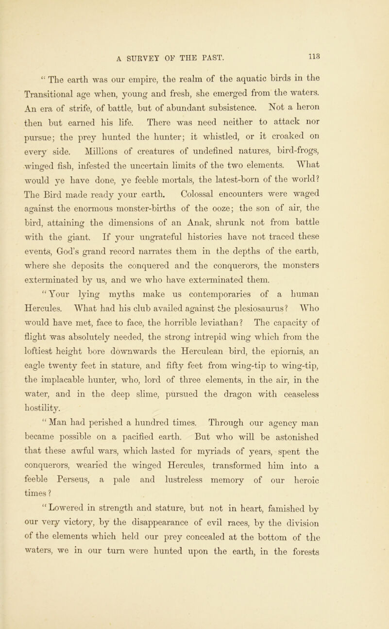 “ The earth was our empire, the realm of the aquatic birds in the Transitional age when, young and fresh, she emerged from the waters. An era of strife, of battle, but of abundant subsistence. Not a heron then but earned his life. There was need neither to attack nor pursue; the prey hunted the hunter; it whistled, or it croaked on every side. Millions of creatures of undefined natures, bird-frogs, •winofed fish, infested the uncertain limits of the two elements. What would ye have done, ye feeble moidals, the latest-born of the world? The Bird made ready your earth. Colossal encounters were waged against the enormous monster-biiThs of the ooze; the son of air, the bird, attaining the dimensions of an Anak, shrunk not from battle with the giant. If your ungrateful histories have not traced these events, God’s grand record narrates them in the depths of the eaiTh, where she deposits the conquered and the conquerors, the monsters exterminated by us, and we who have exterminated them. Your lying myths make us contemporaries of a human Hercules. What had his club availed against the plesiosaurus? Who would have met, face to face, the horrible leviathan? The capacity of flight was absolutely needed, the strong intrepid wing which from the loftiest height bore downwards the Herculean bird, the epiornis, an eagle twenty feet in stature, and fifty feet from wing-tip to wing-tip, the implacable hunter, who, lord of three elements, in the air, in the water, and in the deep slime, pursued the dragon with ceaseless hostility. “ Man had perished a hundred times. Through our agency man became possible on a pacified earth. But who will be astonished that these awful wars, which lasted for myidads of years, spent the conquerors, wearied the winged Hercules, transformed him into a feeble Perseus, a pale and lustreless memory of our heroic times ? ‘‘Lowered in strength and stature, but not in heart, famished by our very victory, by the disappearance of evil races, by the division of the elements which held our prey concealed at the bottom of tbe waters, we in our turn were hunted upon the earth, in the forests