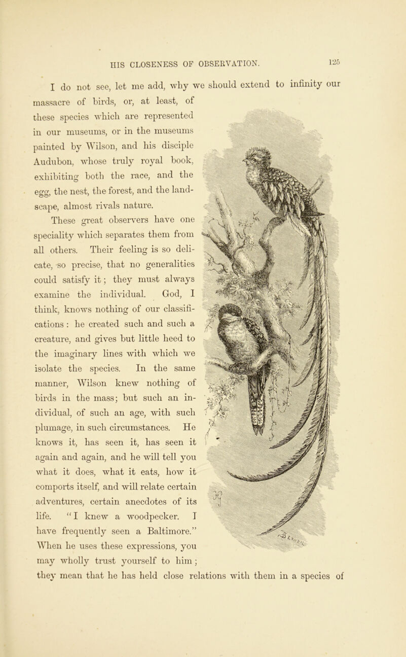I do not see, let me add, why we should extend to infinity our massacre of birds, or, at least, of these species which are represented in our museums, or in the museums painted by Wilson, and his disciple Audubon, whose truly royal hook, exhibiting both the race, and the e2*o:, the nest, the forest, and the land- scape, almost rivals nature. These OT'eat observers have one O speciality which separates them from all others. Their feeling is so deli- cate, so precise, that no generalities could satisfy it; they must always examine the individual. God, 1 think, knows nothing of our classifi- cations : he created such and such a creature, and gives but little heed to the imaginary Lines Avith which we isolate the species. In the same manner, AVilson knew nothing of birds in the mass; but such an in- dividual, of such an age, with such plumage, in such circumstances. He knows it, has seen it, has seen it again and again, and he will tell you what it does, what it eats, how it compoibs itself, and will relate certain adventures, certain anecdotes of its life. “ I knew a woodpecker. I have frequently seen a Baltimore.” When he uses these expressions, you may wholly trust yourself to him ; they mean that he has held close relations with them in a species of