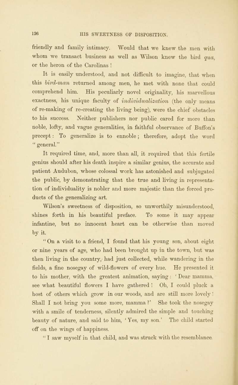HIS SWEETNESS OF DISPOSITION. friendly and family intimacy. Would that we knew the men with whom we transact business as well as Wilson knew the bird qua, or the heron of the Carolinas ! It is easily understood, and not difficult to imagine, that when this bird-man returned among men, he met with none that could comprehend him. His peculiarly novel originality, his marvellous exactness, his unique faculty of individualization (the only means of re-making of re-creating the living being), were the chief obstacles to his success. Neither publishers nor public cared for more than noble, lofty, and vague generalities, in faithful observance of Buffon’s precept: To generalize is to ennoble; therefore, adopt the word general.” It required time, and, more than all, it required that this fertile genius should after his death inspire a similar genius, the accurate and patient Audubon, whose colossal work has astonished and subjugated the public, by demonstrating that the true and living in representa- tion of individuality is nobler and more majestic than the forced pro- ducts of the generalizing art. Wilson’s sweetness of disposition, so unworthily misunderstood, shines forth in his beautiful preface. To some it may appear infantine, but no innocent heart can be otherwise than moved by it. “ On a visit to a friend, I found that his young son, about eight or nine years of age, who had been brought up in the town, but was then living in the country,- had just collected, while wandering in the fields, a fine nosegay of wild-flowers of every hue. He presented it to his mother, with the greatest animation, saying : ' Dear mamma, see what beautiful flowers I have gathered ! Oh, I could pluck a host of others which grow in our woods, and are still more lovelv ! Shall I not bring you some more, mamma ? ’ She took the nosegay with a smile of tenderness, silently admired the simple and touching beauty of nature, and said to him, Wes, my son.’ The child started off on the wings of happiness. I saw myself in that child, and was struck with the resemblance.