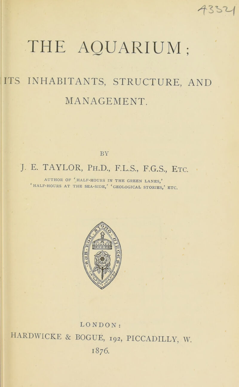 4SVH THE AQUARIUM; ITS INHABITANTS, STRUCTURE, AND MANAGEMENT. BY J. E. TAYLOR, Ph.D., F.L.S., F.G.S., Etc. AUTHOR OF c HALF-HOURS IN THE GREEN LANES,’ HALF-HOURS AT THE SEA-SIDE,’ ‘GEOLOGICAL STORIES,’ ETC. LONDON: HARDWICKE & BOGUE, 192, PICCADILLY, W. 1876.