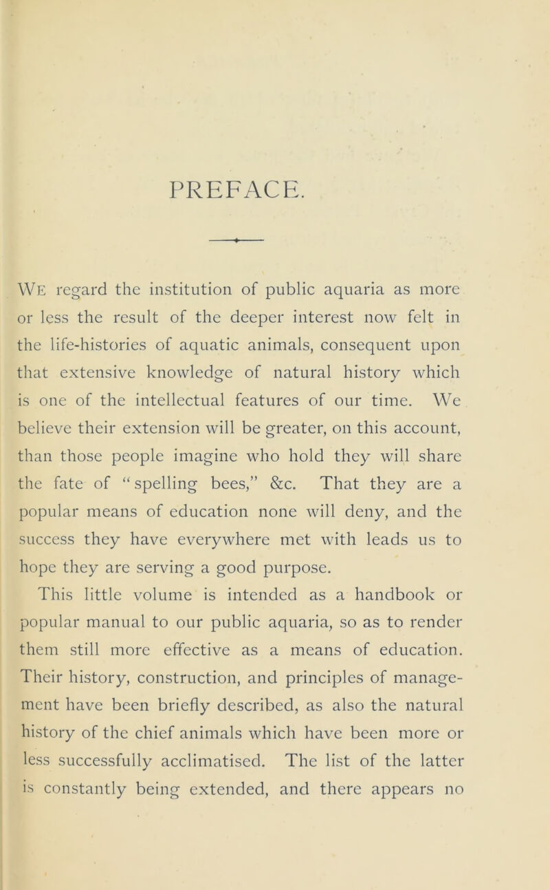 PREFACE. We regard the institution of public aquaria as more or less the result of the deeper interest now felt in the life-histories of aquatic animals, consequent upon that extensive knowledge of natural history which is one of the intellectual features of our time. We believe their extension will be greater, on this account, than those people imagine who hold they will share the fate of “spelling bees,” &c. That they are a popular means of education none will deny, and the success they have everywhere met with leads us to hope they are serving a good purpose. This little volume is intended as a handbook or popular manual to our public aquaria, so as to render them still more effective as a means of education. Their history, construction, and principles of manage- ment have been briefly described, as also the natural history of the chief animals which have been more or less successfully acclimatised. The list of the latter is constantly being extended, and there appears no