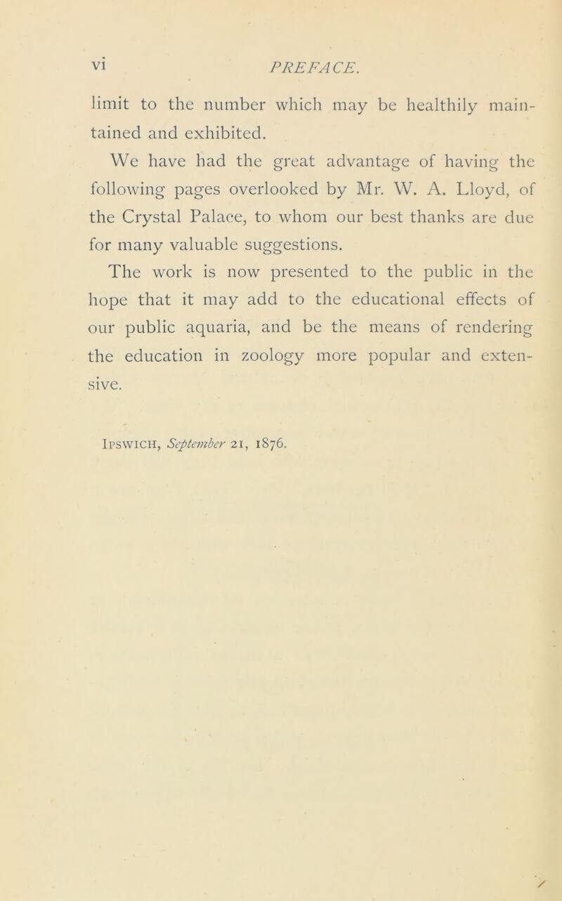 limit to the number which may be healthily main- tained and exhibited. We have had the great advantage of having the following pages overlooked by Mr. W. A. Lloyd, of the Crystal Palace, to whom our best thanks are due for many valuable suggestions. The work is now presented to the public in the hope that it may add to the educational effects of our public aquaria, and be the means of rendering the education in zoology more popular and exten- sive. Ipswich, September 21, 1876.