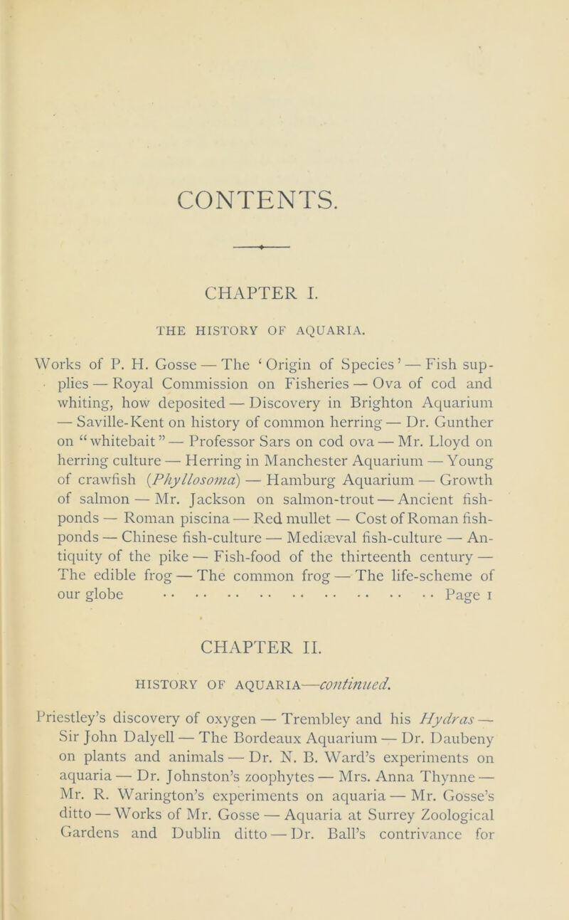 CONTENTS. CHAPTER I. THE HISTORY OF AQUARIA. Works of P. H. Gosse — The ‘Origin of Species’ — Fish sup- plies— Royal Commission on Fisheries — Ova of cod and whiting, how deposited—Discovery in Brighton Aquarium — Saville-Kent on history of common herring— Dr. Gunther on “whitebait”— Professor Sars on cod ova — Mr. Lloyd on herring culture — Herring in Manchester Aquarium — Young of crawfish (.Phyllosomci) — Hamburg Aquarium — Growth of salmon — Mr. Jackson on salmon-trout — Ancient fish- ponds — Roman piscina — Red mullet — Cost of Roman fish- ponds — Chinese fish-culture — Mediaeval fish-culture — An- tiquity of the pike — Fish-food of the thirteenth century — The edible frog — The common frog — The life-scheme of our globe Page i CHAPTER II. history of aquaria—continued. Priestley’s discovery of oxygen — Trembley and his Hydras — Sir John Dalyell — The Bordeaux Aquarium — Dr. Daubeny on plants and animals — Dr. N. B. Ward’s experiments on aquaria— Dr. Johnston’s zoophytes — Mrs. Anna Thynne — Mr. R. Warington’s experiments on aquaria—Mr. Gosse’s ditto — W7orks of Mr. Gosse — Aquaria at Surrey Zoological Gardens and Dublin ditto — Dr. Ball’s contrivance for