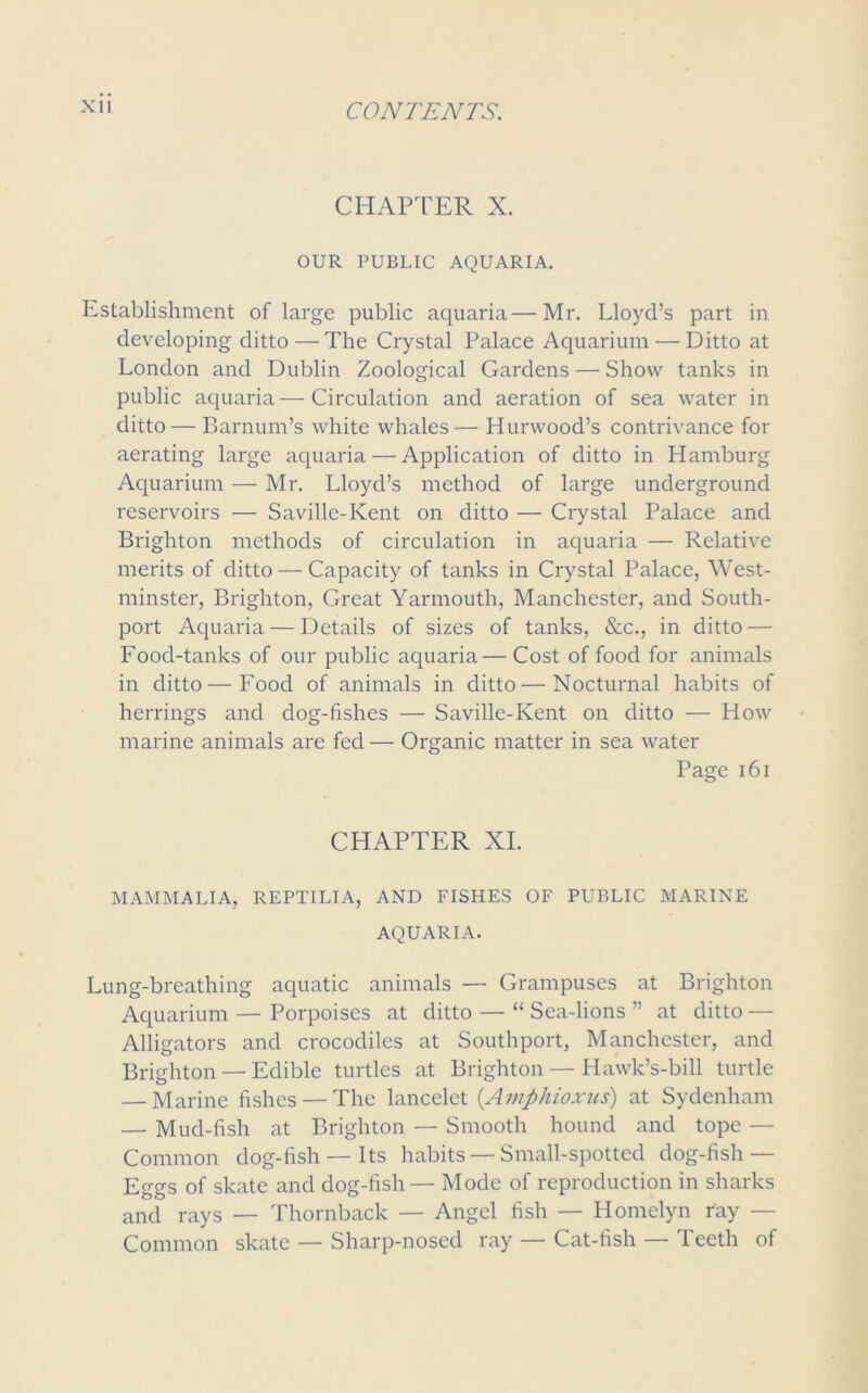 CHAPTER X. OUR PUBLIC AQUARIA. Establishment of large public aquaria—Mr. Lloyd’s part in developing ditto — The Crystal Palace Aquarium — Ditto at London and Dublin Zoological Gardens — Show tanks in public aquaria—Circulation and aeration of sea water in ditto— Barnum’s white whales— Hurwood’s contrivance for aerating large aquaria — Application of ditto in Hamburg Aquarium — Mr. Lloyd’s method of large underground reservoirs — Saville-Kent on ditto — Crystal Palace and Brighton methods of circulation in aquaria — Relative merits of ditto — Capacity of tanks in Crystal Palace, West- minster, Brighton, Great Yarmouth, Manchester, and South- port Aquaria — Details of sizes of tanks, &c., in ditto — Food-tanks of our public aquaria— Cost of food for animals in ditto—Food of animals in ditto—Nocturnal habits of herrings and dog-fishes — Saville-Kent on ditto — How marine animals are fed — Organic matter in sea water Page 161 CHAPTER XI. MAMMALIA, REPTILIA, AND FISHES OF PUBLIC MARINE AQUARIA. Lung-breathing aquatic animals — Grampuses at Brighton Aquarium — Porpoises at ditto — “ Sea-lions ” at ditto — Alligators and crocodiles at Southport, Manchester, and Brighton — Edible turtles at Brighton—Hawk’s-bill turtle — Marine fishes — The lancelet (Amphioxus) at Sydenham — Mud-fish at Brighton — Smooth hound and tope — Common dog-fish — Its habits — Small-spotted dog-fish — Eggs of skate and dog-fish — Mode of reproduction in sharks and rays — Thornback — Angel fish — Homelyn ray — Common skate — Sharp-nosed ray — Cat-fish — Teeth of