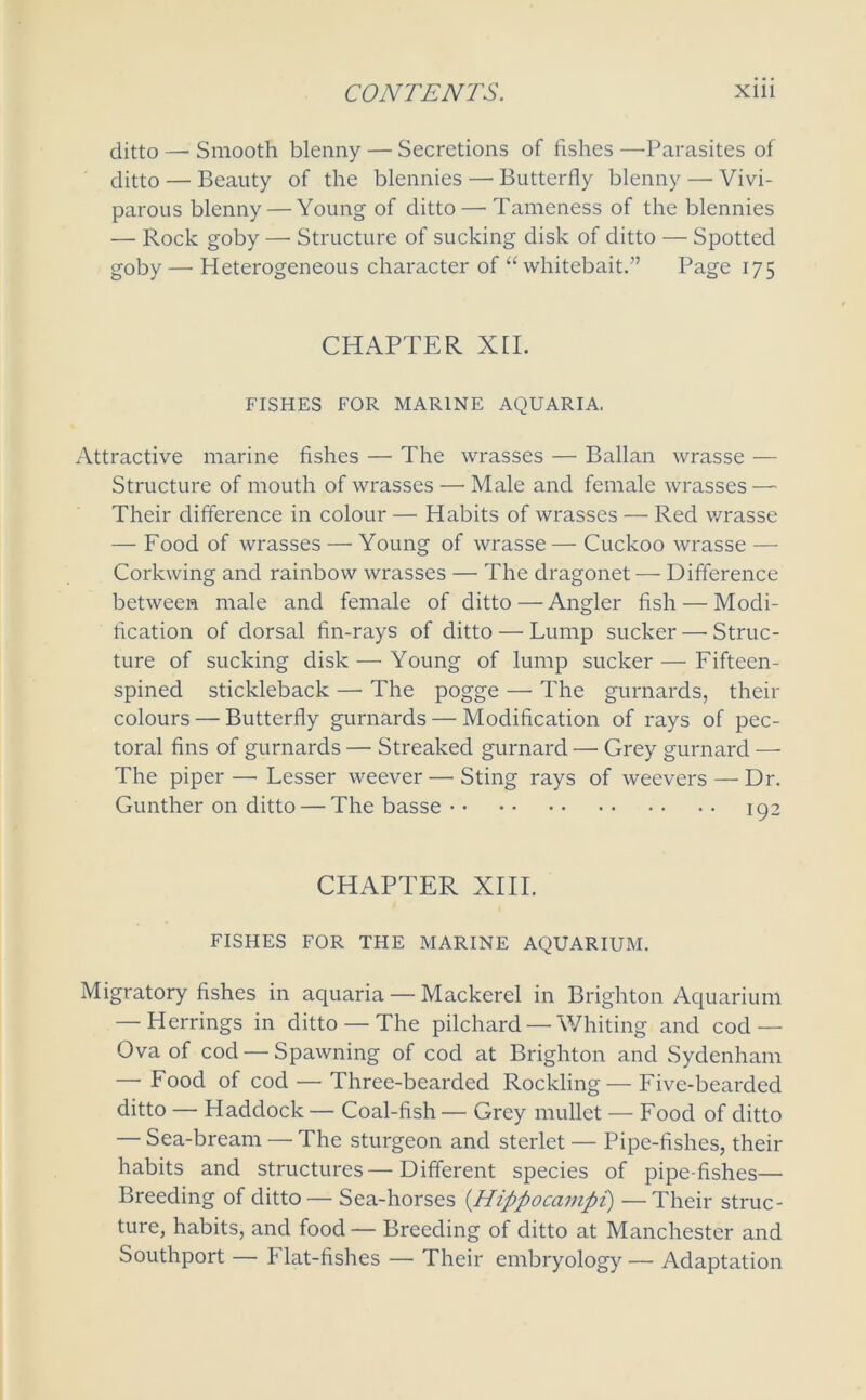 ditto — Smooth blenny — Secretions of fishes —Parasites of ditto — Beauty of the blennies — Butterfly blenny — Vivi- parous blenny — Young of ditto — Tameness of the blennies — Rock goby — Structure of sucking disk of ditto — Spotted goby — Heterogeneous character of “ whitebait.” Page 175 CHAPTER XII. FISHES FOR MARINE AQUARIA. Attractive marine fishes — The wrasses — Ballan wrasse — Structure of mouth of wrasses — Male and female wrasses — Their difference in colour — Habits of wrasses — Red wrasse — Food of wrasses — Young of wrasse— Cuckoo wrasse — Corkwing and rainbow wrasses — The dragonet — Difference between male and female of ditto—Angler fish — Modi- fication of dorsal fin-rays of ditto — Lump sucker —■ Struc- ture of sucking disk — Young of lump sucker — Fifteen- spined stickleback — The pogge — The gurnards, their colours — Butterfly gurnards — Modification of rays of pec- toral fins of gurnards — Streaked gurnard — Grey gurnard — The piper—’Lesser weever — Sting rays of weevers — Dr. Gunther on ditto — The basse 192 CHAPTER XIII. FISHES FOR THE MARINE AQUARIUM. Migratory fishes in aquaria — Mackerel in Brighton Aquarium — Herrings in ditto — The pilchard — Whiting and cod — Ova of cod — Spawning of cod at Brighton and Sydenham — Food of cod — Three-bearded Rockling— Five-bearded ditto — Haddock— Coal-fish— Grey mullet — Food of ditto — Sea-bream — The sturgeon and sterlet — Pipe-fishes, their habits and structures—Different species of pipe fishes— Breeding of ditto— Sea-horses (Hippocampi) —Their struc- ture, habits, and food— Breeding of ditto at Manchester and Southport — Flat-fishes — Their embryology — Adaptation