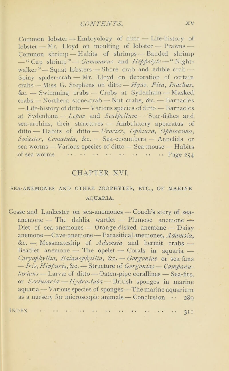 Common lobster — Embryology of ditto—Life-history of lobster — Mr. Lloyd on moulting of lobster — Prawns — Common shrimp — Habits of shrimps-—Banded shrimp — “Cup shrimp”—Gammarus and Hippolyte— “Night- walker”— Squat lobsters — Shore crab and edible crab — Spiny spider-crab — Mr. Lloyd on decoration of certain crabs — Miss G. Stephens on ditto — Hyas, Pisa, Inachus, &c. — Swimming crabs — Crabs at Sydenham — Masked crabs—Northern stone-crab — Nut crabs, &c. — Barnacles — Life-history of ditto — Various species of ditto — Barnacles at Sydenham — Lepas and Scalp ellum — Star-fishes and sea-urchins, their structures — Ambulatory apparatus of ditto — Habits of ditto — UrasteY, Ophiura, Ophiocoma, Solaster, Comatula, &c. — Sea-cucumbers — Annelids or sea worms — Various species of ditto — Sea-mouse— Habits of sea worms Page 254 CHAPTER XVI. SEA-ANEMONES AND OTHER ZOOPHYTES, ETC., OF MARINE AQUARIA. Gosse and Lankcster on sea-anemones — Couch’s story of sea- anemone — The dahlia wartlet — Plumose anemone — Diet of sea-anemones — Orange-disked anemone — Daisy anemone —Cave-anemone — Parasitical anemones, Adamsia, &c. — Messmateship of Adamsia and hermit crabs — Beadlet anemone — The opelet — Corals in aquaria — Caryophyllia, Balanophyllia, &c. — Gorgonias or sea-fans — Iris, Hippuris, &c. — Structure of Gorgonias — Campanu- larians— Larvee of ditto — Oaten-pipe corallines — Sea-firs, or Sertularice — Hydra-tuba — British sponges in marine aquaria — Various species of sponges — The marine aquarium as a nursery for microscopic animals — Conclusion • • 289 3i 1 Index