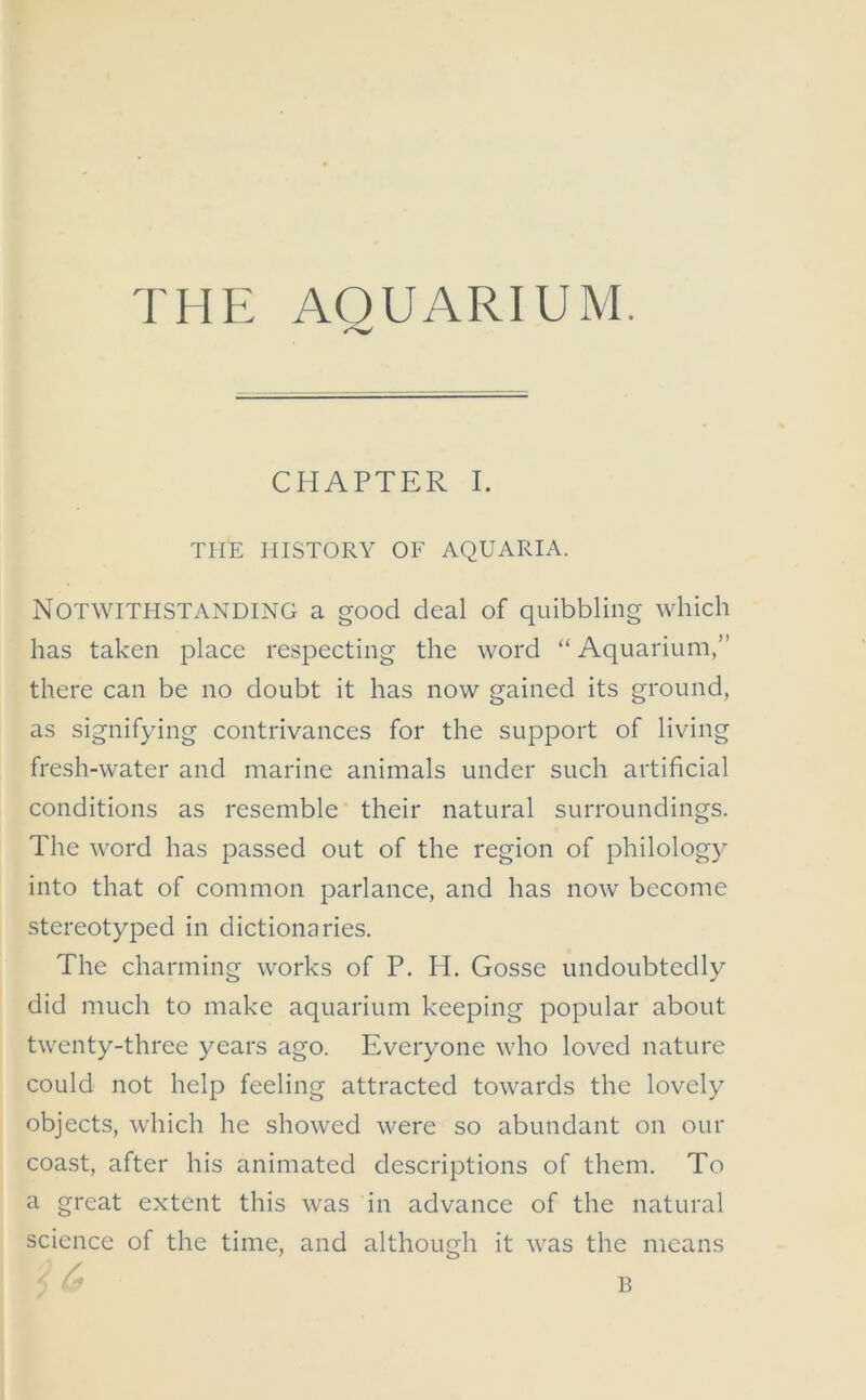 THE AQUARIUM. CHAPTER I. THE HISTORY OF AQUARIA. Notwithstanding a good deal of quibbling which has taken place respecting the word “Aquarium,” there can be no doubt it has now gained its ground, as signifying contrivances for the support of living fresh-water and marine animals under such artificial conditions as resemble their natural surroundings. The word has passed out of the region of philology into that of common parlance, and has now become stereotyped in dictionaries. The charming works of P. H. Gosse undoubtedly did much to make aquarium keeping popular about twenty-three years ago. Everyone who loved nature could not help feeling attracted towards the lovely objects, which he showed were so abundant on our coast, after his animated descriptions of them. To a great extent this was in advance of the natural science of the time, and although it was the means B