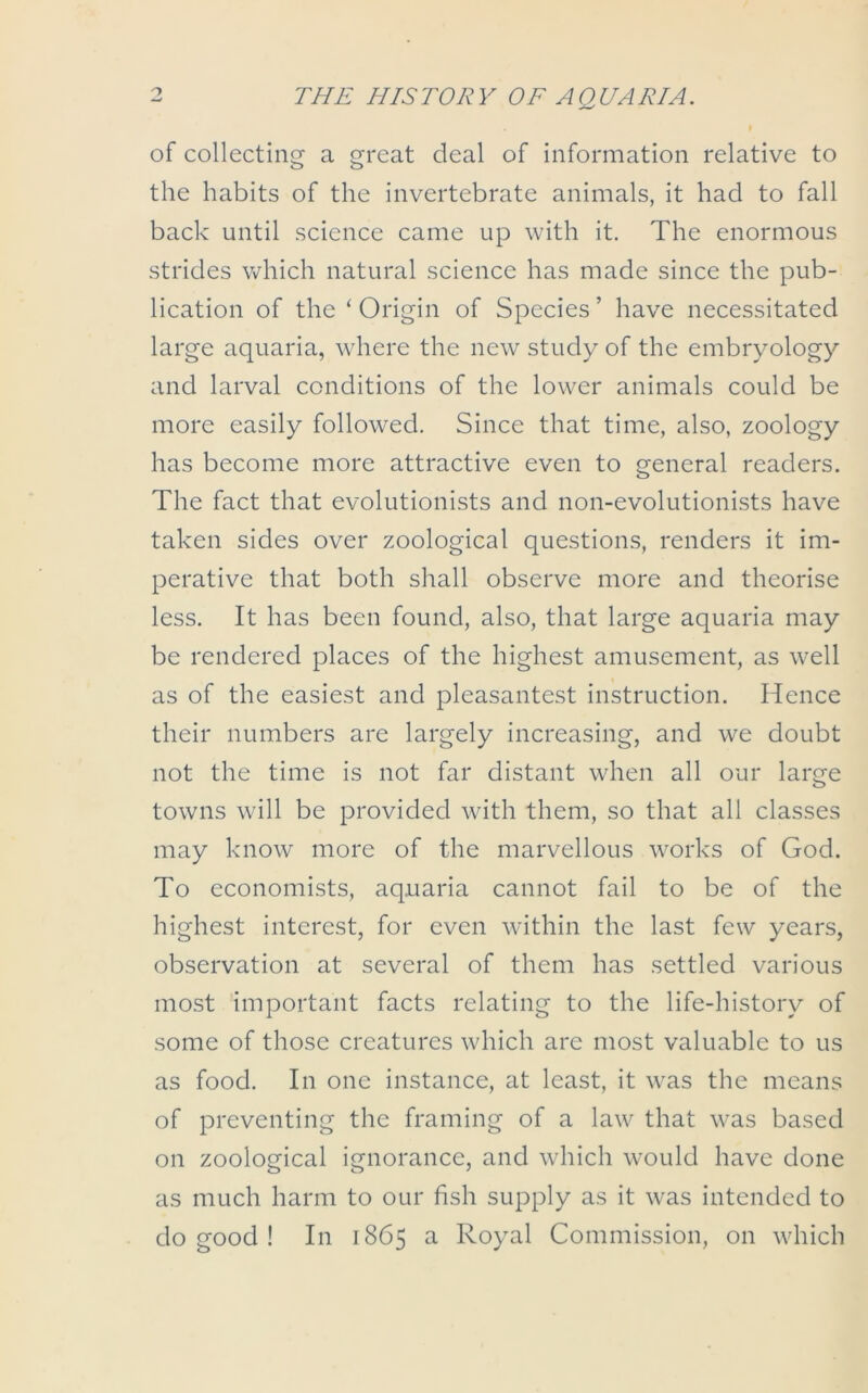 of collecting a great deal of information relative to the habits of the invertebrate animals, it had to fall back until science came up with it. The enormous strides which natural science has made since the pub- lication of the 1 Origin of Species ’ have necessitated large aquaria, where the new study of the embryology and larval conditions of the lower animals could be more easily followed. Since that time, also, zoology has become more attractive even to general readers. The fact that evolutionists and non-evolutionists have taken sides over zoological questions, renders it im- perative that both shall observe more and theorise less. It has been found, also, that large aquaria may be rendered places of the highest amusement, as well as of the easiest and pleasantest instruction. Hence their numbers are largely increasing, and we doubt not the time is not far distant when all our large towns will be provided with them, so that all classes may know more of the marvellous works of God. To economists, aquaria cannot fail to be of the highest interest, for even within the last few years, observation at several of them has settled various most important facts relating to the life-history of some of those creatures which are most valuable to us as food. In one instance, at least, it was the means of preventing the framing of a law that was based on zoological ignorance, and which would have done as much harm to our fish supply as it was intended to do good ! In 1865 a Royal Commission, on which