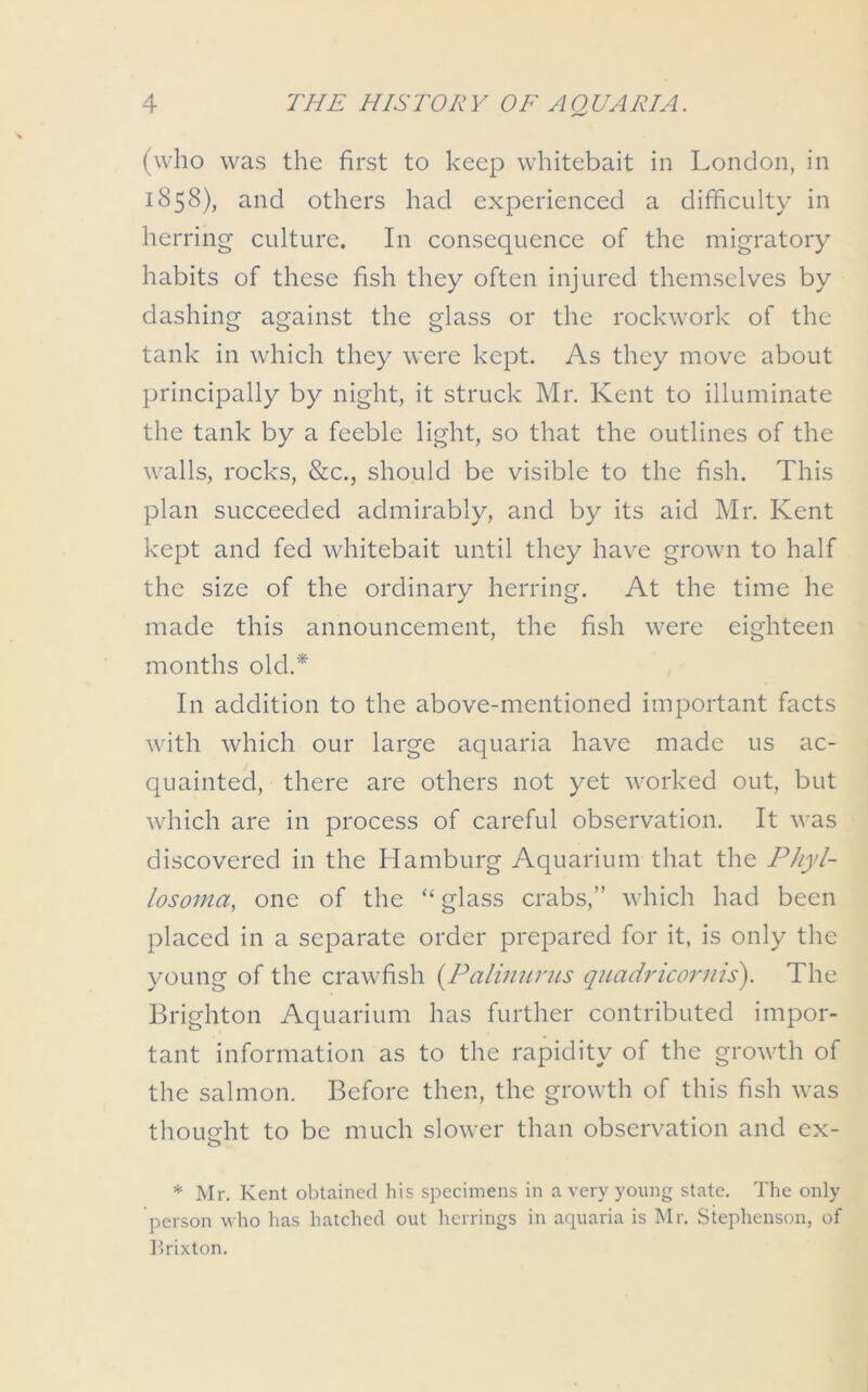 (who was the first to keep whitebait in London, in 1858), and others had experienced a difficulty in herring culture. In consequence of the migratory habits of these fish they often injured themselves by dashing against the glass or the rockwork of the tank in which they were kept. As they move about principally by night, it struck Mr. Kent to illuminate the tank by a feeble light, so that the outlines of the walls, rocks, &c., should be visible to the fish. This plan succeeded admirably, and by its aid Mr. Kent kept and fed whitebait until they have grown to half the size of the ordinary herring. At the time he made this announcement, the fish were eighteen months old.* In addition to the above-mentioned important facts with which our large aquaria have made us ac- quainted, there are others not yet worked out, but which are in process of careful observation. It was discovered in the Hamburg Aquarium that the Phyl- losoma, one of the “glass crabs,” which had been placed in a separate order prepared for it, is only the young of the crawfish (Palimirus quadricornis). The Brighton Aquarium has further contributed impor- tant information as to the rapidity of the growth of the salmon. Before then, the growth of this fish was thought to be much slower than observation and ex- o * Mr. Kent obtained his specimens in a very young state. The only person who has hatched out herrings in aquaria is Mr. Stephenson, of Brixton.