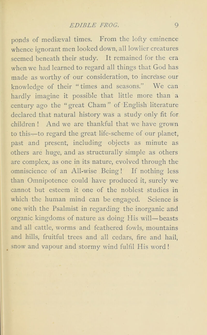 ponds of mediaeval times. From the lofty eminence whence ignorant men looked down, all lowlier creatures seemed beneath their study. It remained for the era when we had learned to regard all things that God has made as worthy of our consideration, to increase our knowledge of their “ times and seasons.” We can hardly imagine it possible that little more than a century ago the “great Cham” of English literature declared that natural history was a study only fit for children ! And we are thankful that we have grown to this—to regard the great life-scheme of our planet, past and present, including objects as minute as others are huge, and as structurally simple as others are complex, as one in its nature, evolved through the omniscience of an All-wise Being! If nothing less than Omnipotence could have produced it, surely we cannot but esteem it one of the noblest studies in which the human mind can be engaged. Science is one with the Psalmist in regarding the inorganic and organic kingdoms of nature as doing His will—beasts and all cattle, worms and feathered fowls, mountains and hills, fruitful trees and all cedars, fire and hail, snow and vapour and stormy wind fulfil His word!