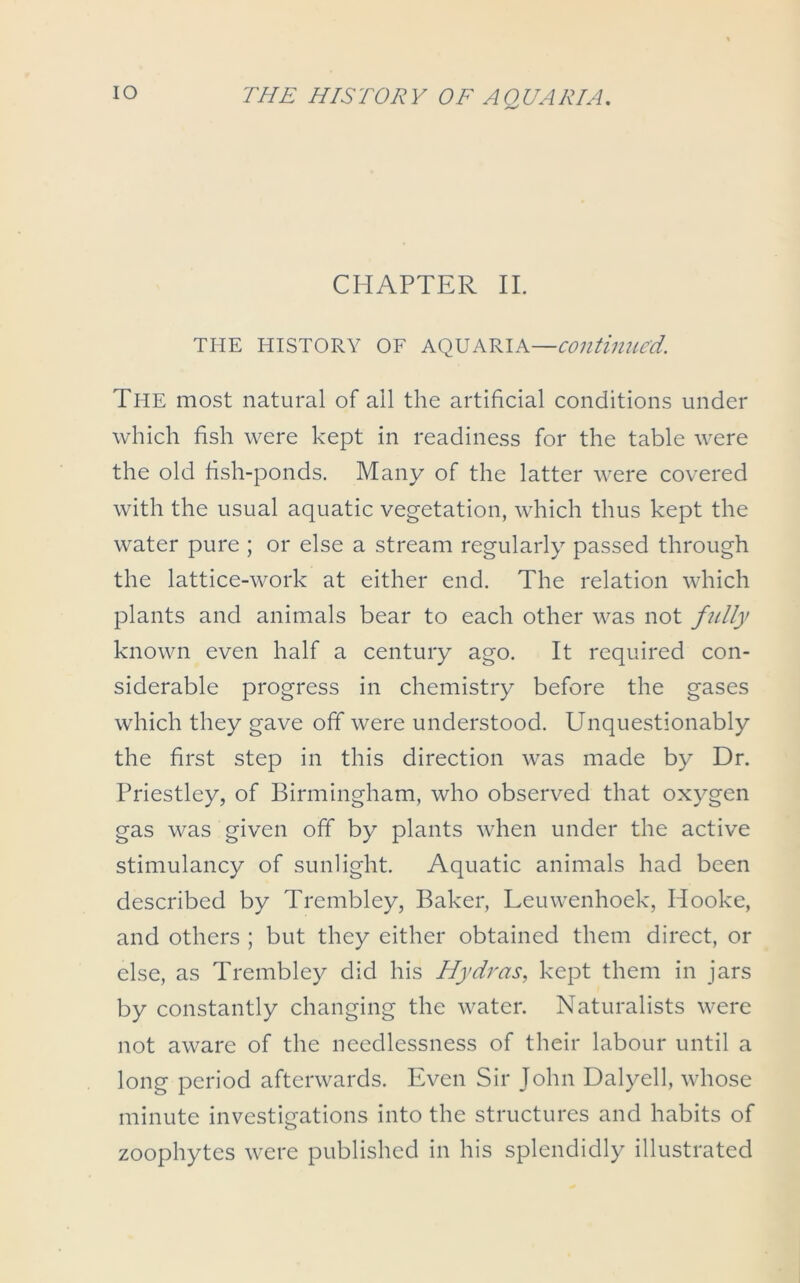 io CHAPTER II. THE HISTORY OF AQUARIA—continued. The most natural of all the artificial conditions under which fish were kept in readiness for the table were the old fish-ponds. Many of the latter were covered with the usual aquatic vegetation, which thus kept the water pure ; or else a stream regularly passed through the lattice-work at either end. The relation which plants and animals bear to each other was not fully known even half a century ago. It required con- siderable progress in chemistry before the gases which they gave off were understood. Unquestionably the first step in this direction was made by Dr. Priestley, of Birmingham, who observed that oxygen gas was given off by plants when under the active stimulancy of sunlight. Aquatic animals had been described by Trembley, Baker, Leuwenhoek, Hooke, and others ; but they either obtained them direct, or else, as Trembley did his Hydras, kept them in jars by constantly changing the water. Naturalists were not aware of the needlessness of their labour until a long period afterwards. Even Sir John Dalyell, whose minute investigations into the structures and habits of zoophytes were published in his splendidly illustrated