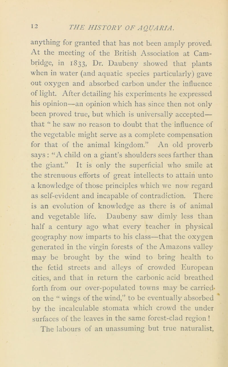 anything for granted that has not been amply proved; At the meeting of the British Association at Cam- bridge, in 1833, Dr. Daubeny showed that plants when in water (and aquatic species particularly) gave out oxygen and absorbed carbon under the influence of light. After detailing his experiments he expressed his opinion—an opinion which has since then not only been proved true, but which is universally accepted— that “ he saw no reason to doubt that the influence of the vegetable might serve as a complete compensation for that of the animal kingdom.” An old proverb says : “A child on a giant’s shoulders sees farther than the giant.” It is only the superficial who smile at the strenuous efforts of great intellects to attain unto a knowledge of those principles which we now regard as self-evident and incapable of contradiction. There is an evolution of knowledge as there is of animal and vegetable life. Daubeny saw dimly less than half a century ago what every teacher in physical geography now imparts to his class—that the oxygen generated in the virgin forests of the Amazons valley may be brought by the wind to bring health to the fetid streets and alleys of crowded European cities, and that in return the carbonic acid breathed forth from our over-populated towns may be carried* on the “ wings of the wind,” to be eventually absorbed by the incalculable stomata which crowd the under surfaces of the leaves in the same forest-clad region ! The labours of an unassuming but true naturalist,